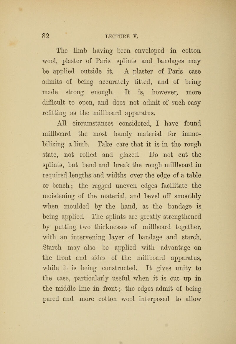 The limb having been enveloped in cotton wool, plaster of Paris splints and bandages may be applied outside it. A plaster of Paris case admits of being accurately fitted, and of being made strong enough. It is, however, more difS.cult to open, and does not admit of such easy refitting as the millboard apparatus. All circumstances considered, I have found millboard the most handy material for immo- bilizing a limb. Take care that it is in the rough state, not rolled and glazed. Do not cut the splints, but bend and break the rough millboard in req^uired lengths and widths over the edge of a table or bench; the ragged uneven edges facilitate the moistening of the material, and bevel off smoothly when moulded by the hand, as the bandage is being applied. The splints are greatly strengthened by putting two thicknesses of millboard together, with an intervening layer of bandage and starch. Starch may also be applied with advantage on the front and sides of the millboard apparatus, while it is being constructed. It gives unity to the case, particularly useful when it is cut up in the middle line in front; the edges admit of being pared and more cotton wool interposed to allow