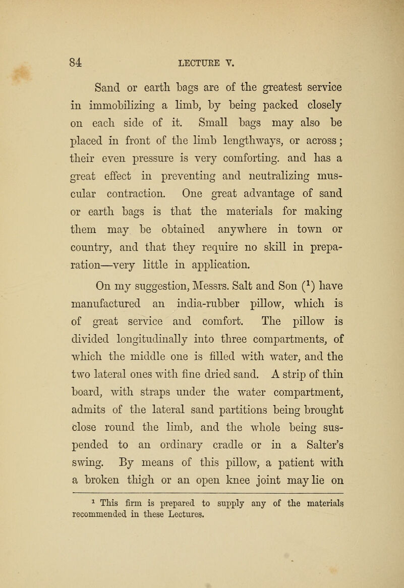Sand or earth bags are of tlie greatest service in immobilizing a limb, by being packed closely on eacb side of it. Small bags may also be placed in front of tbe limb lengthways, or across; tbeir even pressure is very comforting, and bas a great effect in preventing and neutralizing mus- cular contraction. One great advantage of sand or earth bags is that the materials for making them may be obtained anywhere in town or country, and that they require no skill in prepa- ration—very little in application. On my suggestion, Messrs. Salt and Son (^) have manufactured an india-rubber pillow, which is of great service and comfort. The pillow is divided longitudinally into three compartments, of which the middle one is filled with water, and the two lateral ones with fine dried sand. A strip of thin board, with straps under the water compartment, admits of the lateral sand partitions being brought close round the limb, and the whole being sus- pended to an ordinary cradle or in a Salter's swing. By means of this pillow, a patient with a broken thigh or an open knee joint may lie on ^ This firm is prepared to supply any of the materials recommended in these Lectures.