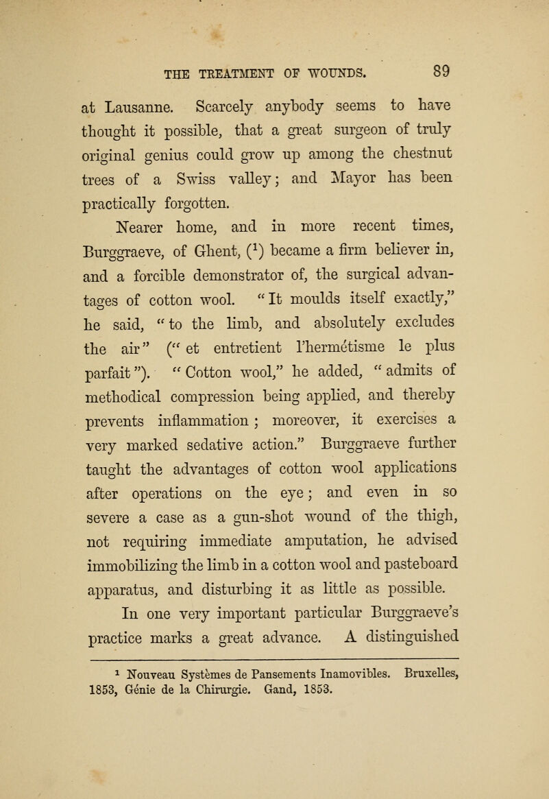 at Lausanne. Scarcely anybody seems to have thought it possible, that a great surgeon of truly original genius could grow up among the chestnut trees of a Swiss valley; and Mayor has been practically forgotten. Nearer home, and in more recent times, Burggraeve, of Ghent, Q) became a firm believer in, and a forcible demonstrator of, the surgical advan- tages of cotton wool. It moulds itself exactly, he said, ''to the limb, and absolutely excludes the air (''et entretient I'hermetisme le plus parfait). Cotton wool, he added, admits of methodical compression being applied, and thereby prevents inflammation; moreover, it exercises a very marked sedative action. Burggraeve further taught the advantages of cotton wool applications after operations on the eye; and even in so severe a case as a gun-shot wound of the thigh, not requiring immediate amputation, he advised immobilizing the limb in a cotton wool and pasteboard apparatus, and disturbing it as little as possible. In one very important particular Biu'ggraeve's practice marks a great advance. A distinguished ^ NoTiveau Systemes de Pansements Inamovibles. Bruxelles, 1853, Genie de la Chirurgie. Gand, 1853.