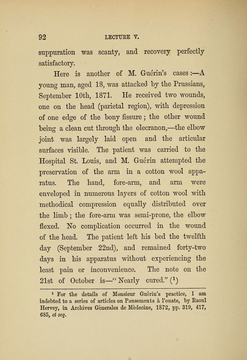 suppuration was scanty, and recovery perfectly satisfactory. Here is another of M. Guerin's cases:—A young man, aged 18, was attacked by the Prussians, September 10th, 1871. He received two wounds, one on the head (parietal region), with depression of one edge of the bony fissure; the other wound being a clean cut through the olecranon,—the elbow joint was largely laid open and the articular surfaces visible. The patient was carried to the Hospital St. Louis, and M. Guerin attempted the preservation of the arm in a cotton wool appa- ratus. The hand, fore-arm, and arm were enveloped in numerous layers of cotton wool with methodical compression equally distributed over the limb ; the fore-arm was semi-prone, the elbow flexed. No complication occurred in the wound of the head. The patient left his bed the twelfth day (September 22nd), and remained forty-two days in his apparatus without experiencing the least pain or inconvenience. The note on the 21st of October is—'' Nearly cured. (i) ^ For tlie details of Monsieur Guerin's practice, I am indebted to a series of articles on Pansements a I'ouate, by Eaoul Hervey, in Arcliives Generales de Medecine, 1872, pp. 319, 417, 685, et seq.