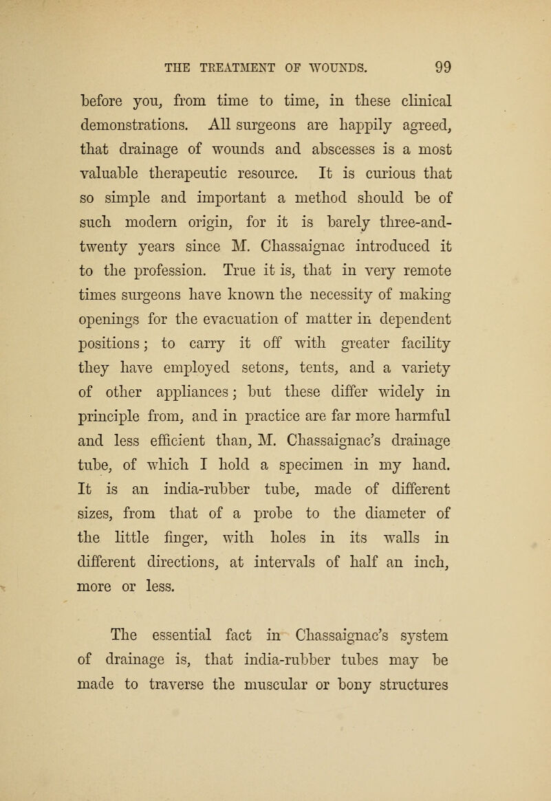 before you^ from time to time, in these clinical demonstrations. All surgeons are happily agreed, that drainage of wounds and abscesses is a most valuable therapeutic resource. It is curious that so simple and important a method should be of such modern origin, for it is barely three-and- twenty years since M. Chassaignac introduced it to the profession. True it is, that in very remote times surgeons have known the necessity of making openings for the evacuation of matter in dependent positions; to carry it off with greater facility they have employed setons, tents, and a variety of other appliances; but these differ widely in principle from, and in practice are far more harmful and less efficient than, M. Chassaignac's drainage tube, of which I hold a specimen in my hand. It is an india-rubber tube, made of different sizes, from that of a probe to the diameter of the little finger, with holes in its walls in different directions, at intervals of half an inch, more or less. The essential fact in Chassaignac's system of drainage is, that india-rubber tubes may be made to traverse the muscular or bony structures