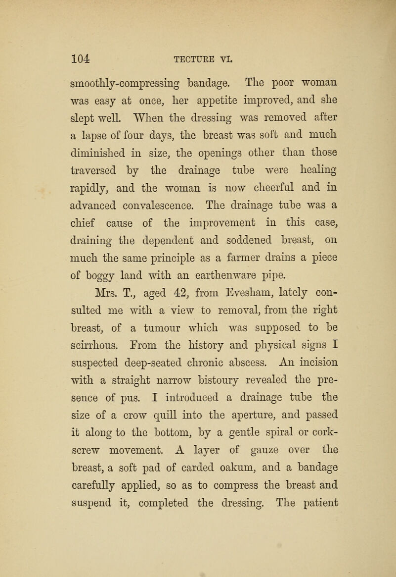 smootMy-compressing bandage. The poor woman was easy at once, her appetite improved, and she slept well. When the dressing was removed after a lapse of four days, the breast was soft and much diminished in size, the openings other than those traversed by the drainage tube were healing rapidly, and the woman is now cheerful and in advanced convalescence. The drainage tube was a chief cause of the improvement in this case, draining the dependent and soddened breast, on much the same principle as a farmer drains a piece of boggy land with an earthenware pipe. Mrs. T., aged 42, from Evesham, lately con- sulted me with a view to removal, from the right breast, of a tumour which was supposed to be scirrhous. From the history and physical signs I suspected deep-seated chronic abscess. An incision with a straight narrow bistoury revealed the pre- sence of pus. I introduced a drainage tube the size of a crow quill into the aperture, and passed it along to the bottom, by a gentle spiral or cork- screw movement. A layer of gauze over the breast, a soft pad of carded oakum, and a bandage carefully applied, so as to compress the breast and suspend it, completed the dressing. The patient