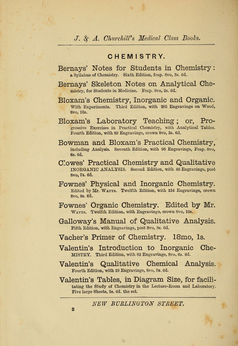 CHEMISTRY. Bernays' Notes for Students in Chemistry: a Syllabus of Chemistry. Sixth Edition, fcap. 8vo, 3s. 6d. Bernays' Skeleton Notes on Analytical Che- mistry, for Students in Medicine. Fcap. 8vo, 2s. 6d. Bloxam's Chemistry, Inorganic and Organic. With Experiments. Third Edition, -with 295 Engravings on Wood, 8vo, 16s. Bloxam's Laboratory Teaching; or, Pro- gressive Exercises in Practical Chemistry, with Analytical Tables. Fourth Edition, with 89 Engravings, crown 8vo, 5s. 6d. Bowman and Bloxam's Practical Chemistry, including Analysis. Seventh Edition, vpith 98 Engravings, Ecap. 8vo, 6s. 6d. Clowes' Practical Chemistry and Qualitative INORGANIC ANALYSIS. Second Edition, with 46 Engravings, post 8vo, 7s. 6d. Fownes' Physical and Inorganic Chemistry. Edited by Mr. Watts. Twelfth Edition, with 154 Engravings, crown 8vo, 8s. ed. Fownes' Organic Chemistry. Edited by Mr. Watts. Twelfth Edition, wdth Engravings, crown 8vo, lOs. Galloway's Manual of Qualitative Analysis. Fifth Edition, with Engravings, post 8vo, 8s. 6d. Vacher's Primer of Chemistry. 18mo, Is. Valentin's Introduction to Inorganic Che- MISTRY. Third Edition, with 82 Engravings, 8vo, 6s. 6d. Valentin's Qualitative Chemical Analysis. Fourth Edition, with 19 Engravings, 8vo, 78. 6d. Valentin's Tables, in Diagram Size, for facili- tating the Study of Chemistry in the Lecture-Eoom and Laboratory. Five large Sheets, 5s. 6d. the set.