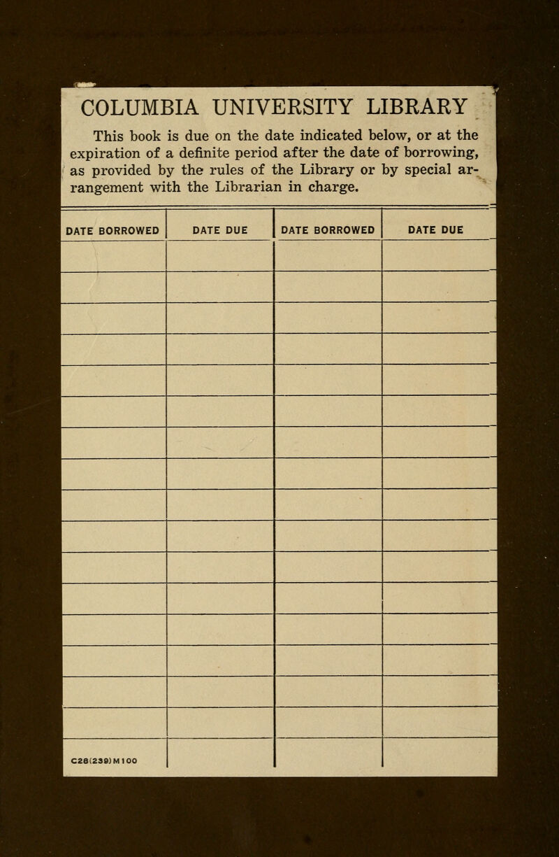 COLUMBIA UNIVERSITY LIBRARY This book is due on the date indicated below, or at the expiration of a definite period after the date of borrowing, as provided by the rules of the Library or by special ar- rangement with the Librarian in charge. DATE BORROWED DATE DUE DATE BORROWED DATE DUE C28(2S8)M100