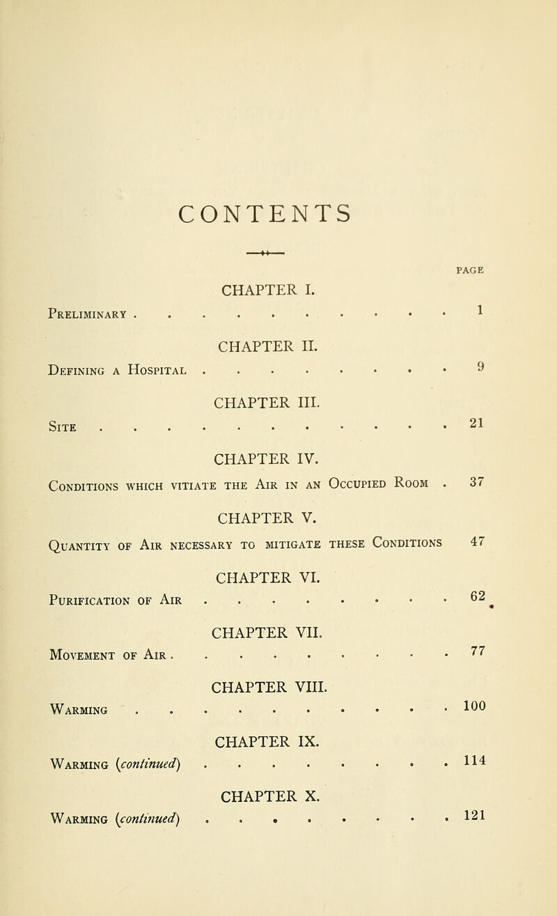 CONTENTS PAGE CHAPTER I. Preliminary 1 CHAPTER II. Defining a Hospital ........ 9 CHAPTER III. Site 21 CHAPTER IV. Conditions which vitiate the Air in an Occupied Room . 37 CHAPTER V. Quantity of Air necessary to mitigate these Conditions 47 CHAPTER VI. Purification of Air 62 CHAPTER VII. Movement of Air ''^ CHAPTER VIII. Warming ^^^ CHAPTER IX. Warming (^continued) 11'* CHAPTER X. Warming {continued) • .121
