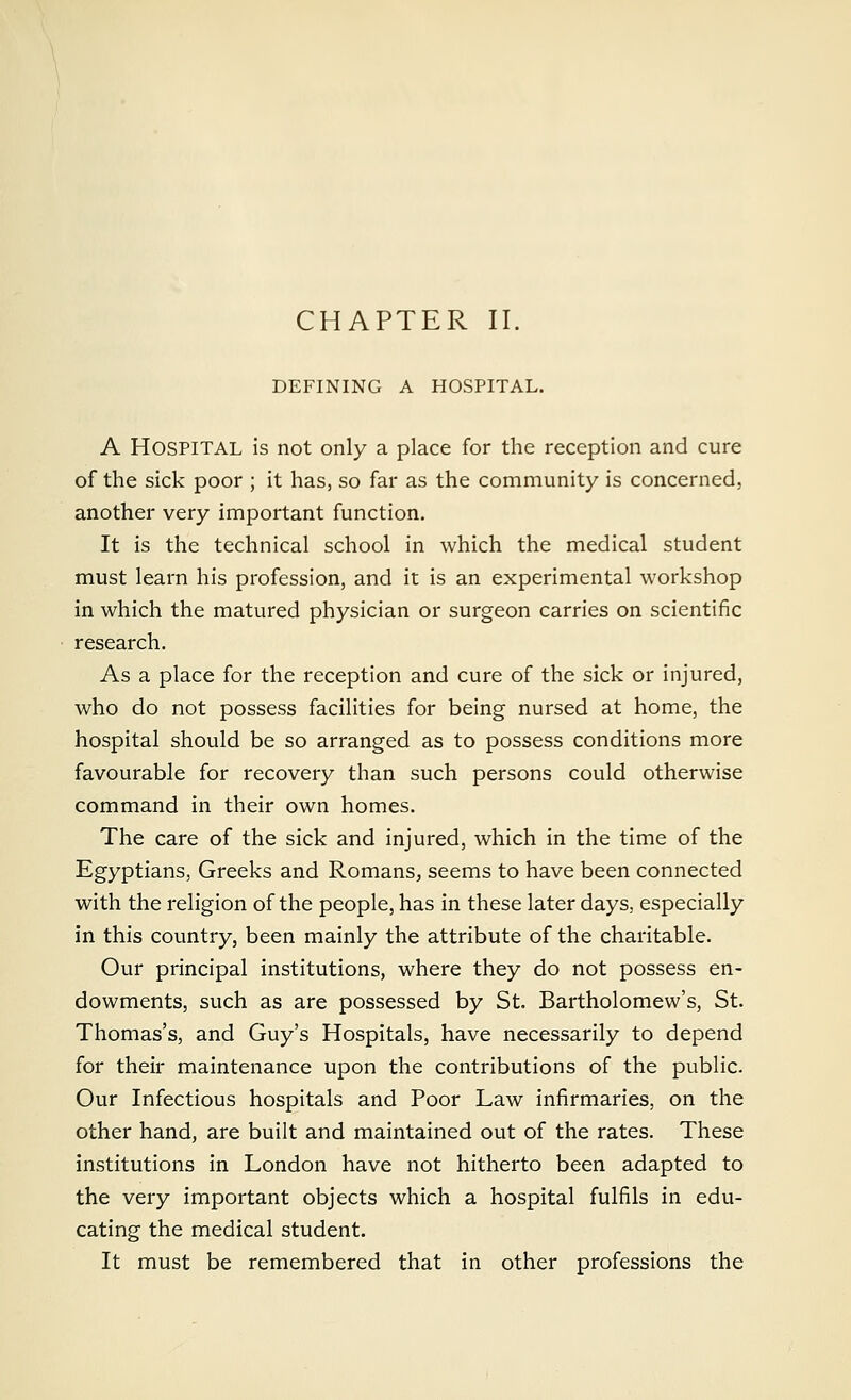 CHAPTER II. DEFINING A HOSPITAL. A Hospital is not only a place for the reception and cure of the sick poor ; it has, so far as the community is concerned, another very important function. It is the technical school in which the medical student must learn his profession, and it is an experimental workshop in which the matured physician or surgeon carries on scientific research. As a place for the reception and cure of the sick or injured, who do not possess facilities for being nursed at home, the hospital should be so arranged as to possess conditions more favourable for recovery than such persons could otherwise command in their own homes. The care of the sick and injured, which in the time of the Egyptians, Greeks and Romans, seems to have been connected with the religion of the people, has in these later days, especially in this country, been mainly the attribute of the charitable. Our principal institutions, where they do not possess en- dowments, such as are possessed by St. Bartholomew's, St. Thomas's, and Guy's Hospitals, have necessarily to depend for their maintenance upon the contributions of the public. Our Infectious hospitals and Poor Law infirmaries, on the other hand, are built and maintained out of the rates. These institutions in London have not hitherto been adapted to the very important objects which a hospital fulfils in edu- cating the medical student. It must be remembered that in other professions the