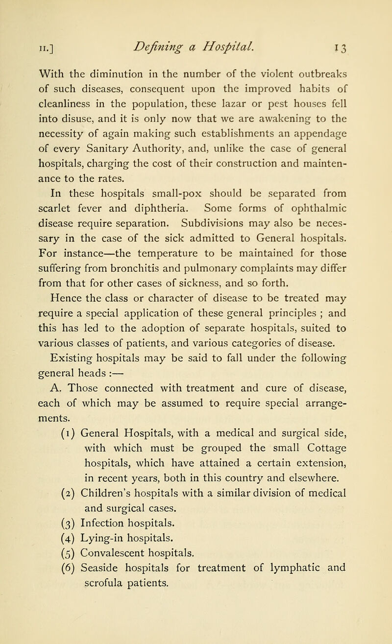 With the diminution in the number of the violent outbreaks of such diseases, consequent upon the improved habits of cleanhness in the population, these lazar or pest houses fell into disuse, and it is only now that we are awakening to the necessity of again making such establishments an appendage of every Sanitary Authority, and, unlike the case of general hospitals, charging the cost of their construction and mainten- ance to the rates. In these hospitals small-pox should be separated from scarlet fever and diphtheria. Some forms of ophthalmic disease require separation. Subdivisions may also be neces- sary in the case of the sick admitted to General hospitals. For instance—the temperature to be maintained for those suffering from bronchitis and pulmonary complaints may differ from that for other cases of sickness, and so forth. Hence the class or character of disease to be treated may require a special application of these general principles ; and this has led to the adoption of separate hospitals, suited to various classes of patients, and various categories of disease. Existing hospitals may be said to fall under the following general heads :— A. Those connected with treatment and cure of disease, each of which may be assumed to require special arrange- ments. (1) General Hospitals, with a medical and surgical side, with which must be grouped the small Cottage hospitals, which have attained a certain extension, in recent years, both in this country and elsewhere. (2) Children's hospitals with a similar division of medical and surgical cases. (3) Infection hospitals. (4) Lying-in hospitals. (5) Convalescent hospitals. (6) Seaside hospitals for treatment of lymphatic and scrofula patients.