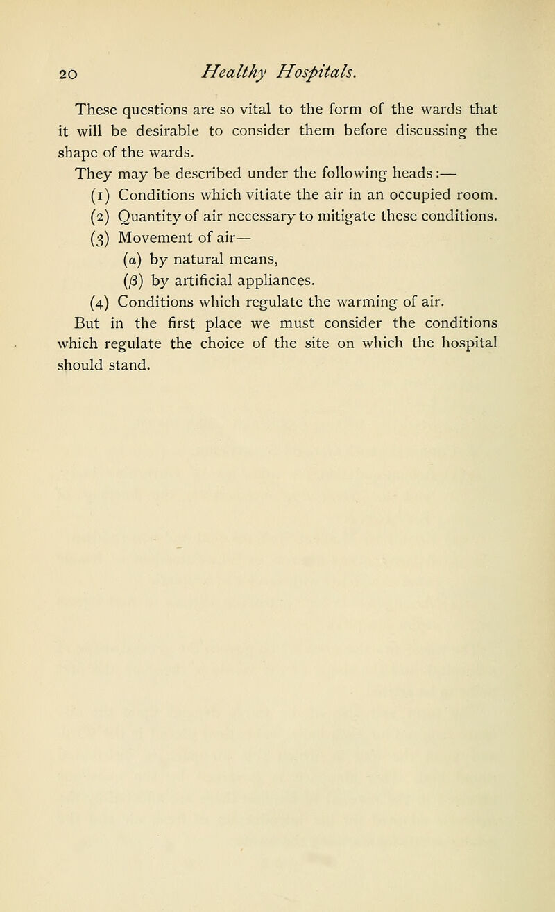 These questions are so vital to the form of the wards that it will be desirable to consider them before discussing the shape of the wards. They may be described under the following heads:— (i) Conditions which vitiate the air in an occupied room. (2) Quantity of air necessary to mitigate these conditions. (3) Movement of air— (a) by natural means, (/3) by artificial appliances. (4) Conditions which regulate the warming of air. But in the first place we must consider the conditions which regulate the choice of the site on which the hospital should stand.