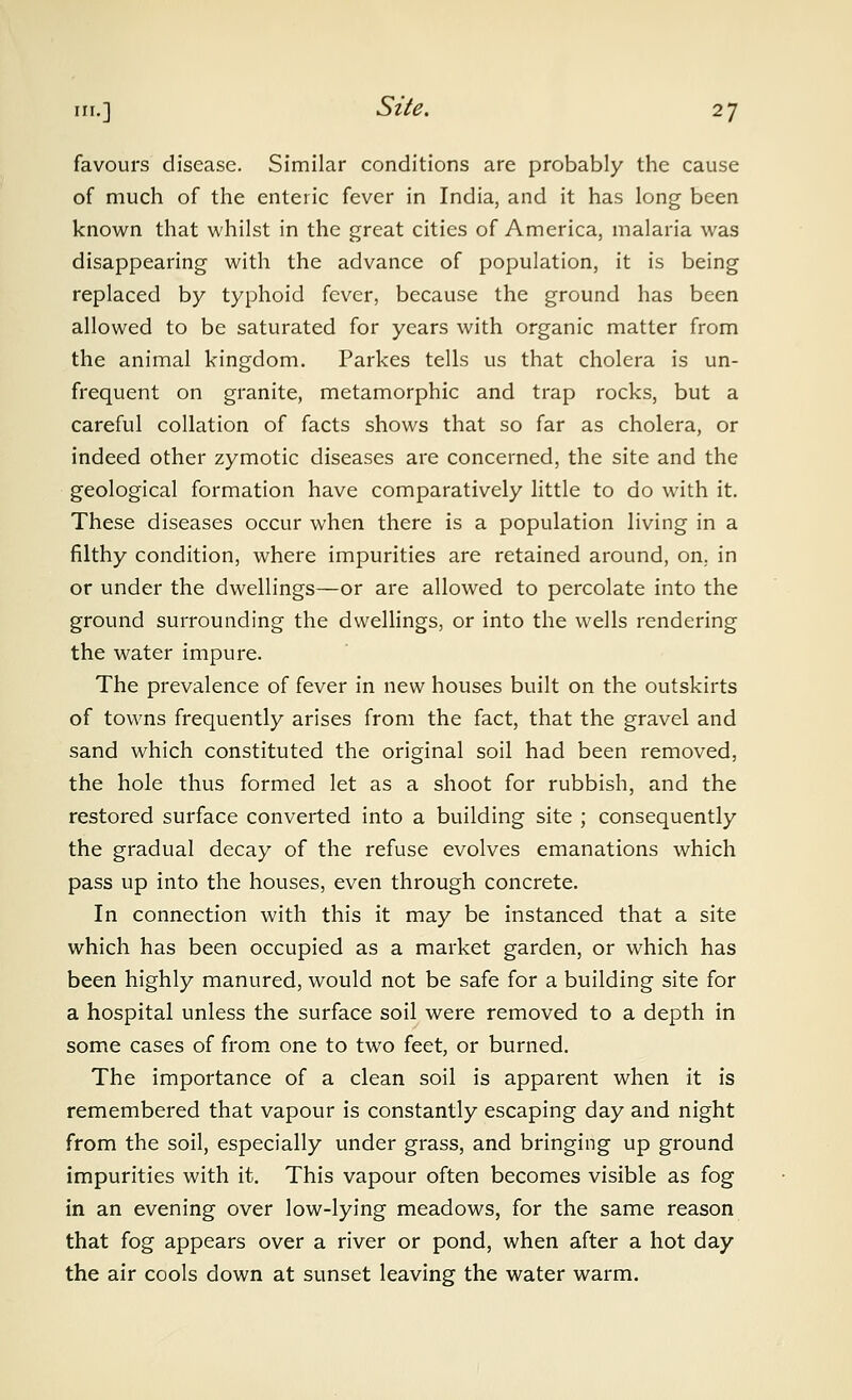 favours disease. Similar conditions are probably the cause of much of the enteric fever in India, and it has long been known that whilst in the great cities of America, malaria was disappearing with the advance of population, it is being replaced by typhoid fever, because the ground has been allowed to be saturated for years with organic matter from the animal kingdom. Parkes tells us that cholera is un- frequent on granite, metamorphic and trap rocks, but a careful collation of facts shows that so far as cholera, or indeed other zymotic diseases are concerned, the site and the geological formation have comparatively little to do with it. These diseases occur when there is a population living in a filthy condition, where impurities are retained around, on, in or under the dwellings—or are allowed to percolate into the ground surrounding the dwellings, or into the wells rendering the water impure. The prevalence of fever in new houses built on the outskirts of towns frequently arises from the fact, that the gravel and sand which constituted the original soil had been removed, the hole thus formed let as a shoot for rubbish, and the restored surface converted into a building site ; consequently the gradual decay of the refuse evolves emanations which pass up into the houses, even through concrete. In connection with this it may be instanced that a site which has been occupied as a market garden, or which has been highly manured, would not be safe for a building site for a hospital unless the surface soil were removed to a depth in some cases of from one to two feet, or burned. The importance of a clean soil is apparent when it is remembered that vapour is constantly escaping day and night from the soil, especially under grass, and bringing up ground impurities with it. This vapour often becomes visible as fog in an evening over low-lying meadows, for the same reason that fog appears over a river or pond, when after a hot day the air cools down at sunset leaving the water warm.