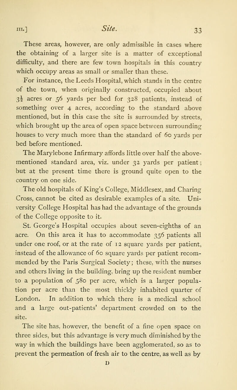 These areas, however, are only admissible in cases where the obtaining of a larger site is a matter of exceptional difficulty, and there are few town hospitals in this country which occupy areas as small or smaller than these. For instance, the Leeds Hospital, which stands in the centre of the town, when originally constructed, occupied about 3^ acres or 56 yards per bed for 328 patients, instead of something over 4 acres, according to the standard above mentioned, but in this case the site is surrounded by streets, which brought up the area of open space between surrounding houses to very much more than the standard of 60 yards per bed before mentioned. The Marylebone Infirmary affords little over half the above- mentioned standard area, viz. under 3a yards per patient; but at the present time there is ground quite open to the country on one side. The old hospitals of King's College, Middlesex, and Charing Cross, cannot be cited as desirable examples of a site. Uni- versity College Hospital has had the advantage of the grounds of the College opposite to it. St. George's Hospital occupies about seven-eighths of an acre. On this area it has to accommodate -^^6 patients all under one roof, or at the rate of 12 square yards per patient, instead of the allowance of 60 square yards per patient recom- mended by the Paris Surgical Society; these, with the nurses and others living in the building, bring up the resident number to a population of 580 per acre, which is a larger popula- tion per acre than the most thickly inhabited quarter of London. In addition to which there is a medical school and a large out-patients' department crowded on to the site. The site has, however, the benefit of a fine open space on three sides, but this advantage is very much diminished by the way in which the buildings have been agglomerated, so as to prevent the permeation of fresh air to the centre, as well as by D