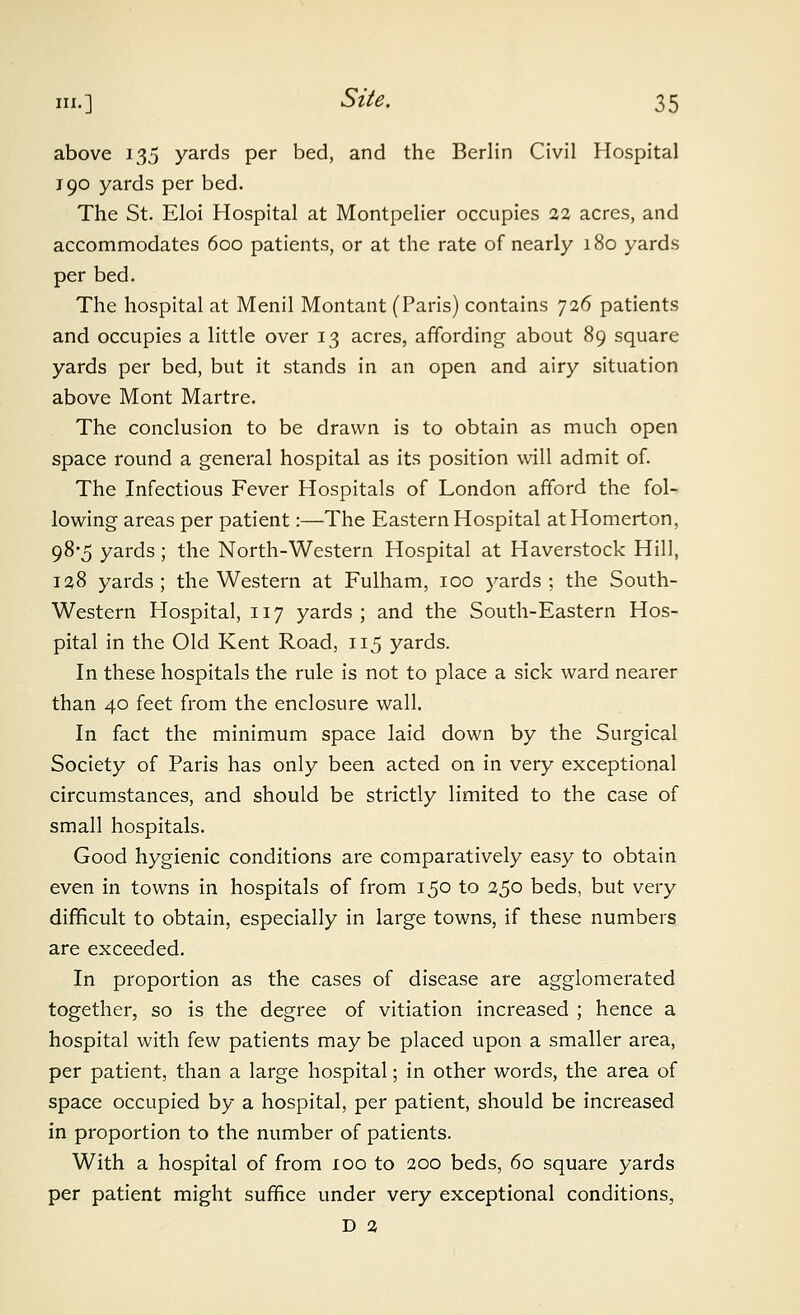 above 135 yards per bed, and the Berlin Civil Hospital 190 yards per bed. The St. Eloi Hospital at Montpelier occupies 22 acres, and accommodates 600 patients, or at the rate of nearly 180 yards per bed. The hospital at Menil Montant (Paris) contains 726 patients and occupies a little over 13 acres, affording about 89 square yards per bed, but it stands in an open and airy situation above Mont Martre. The conclusion to be drawn is to obtain as much open space round a general hospital as its position will admit of. The Infectious Fever Hospitals of London afford the fol- lowing areas per patient:—The Eastern Hospital atHomerton, 98-5 yards; the North-Western Hospital at Haverstock Hill, 128 yards; the Western at Fulham, 100 yards; the South- western Hospital, 117 yards; and the South-Eastern Hos- pital in the Old Kent Road, 115 yards. In these hospitals the rule is not to place a sick ward nearer than 40 feet from the enclosure wall. In fact the minimum space laid down by the Surgical Society of Paris has only been acted on in very exceptional circumstances, and should be strictly limited to the case of small hospitals. Good hygienic conditions are comparatively easy to obtain even in towns in hospitals of from 150 to 250 beds, but very difficult to obtain, especially in large towns, if these numbers are exceeded. In proportion as the cases of disease are agglomerated together, so is the degree of vitiation increased ; hence a hospital with few patients may be placed upon a smaller area, per patient, than a large hospital; in other words, the area of space occupied by a hospital, per patient, should be increased in proportion to the number of patients. With a hospital of from 100 to 200 beds, 60 square yards per patient might suffice under very exceptional conditions, D 2