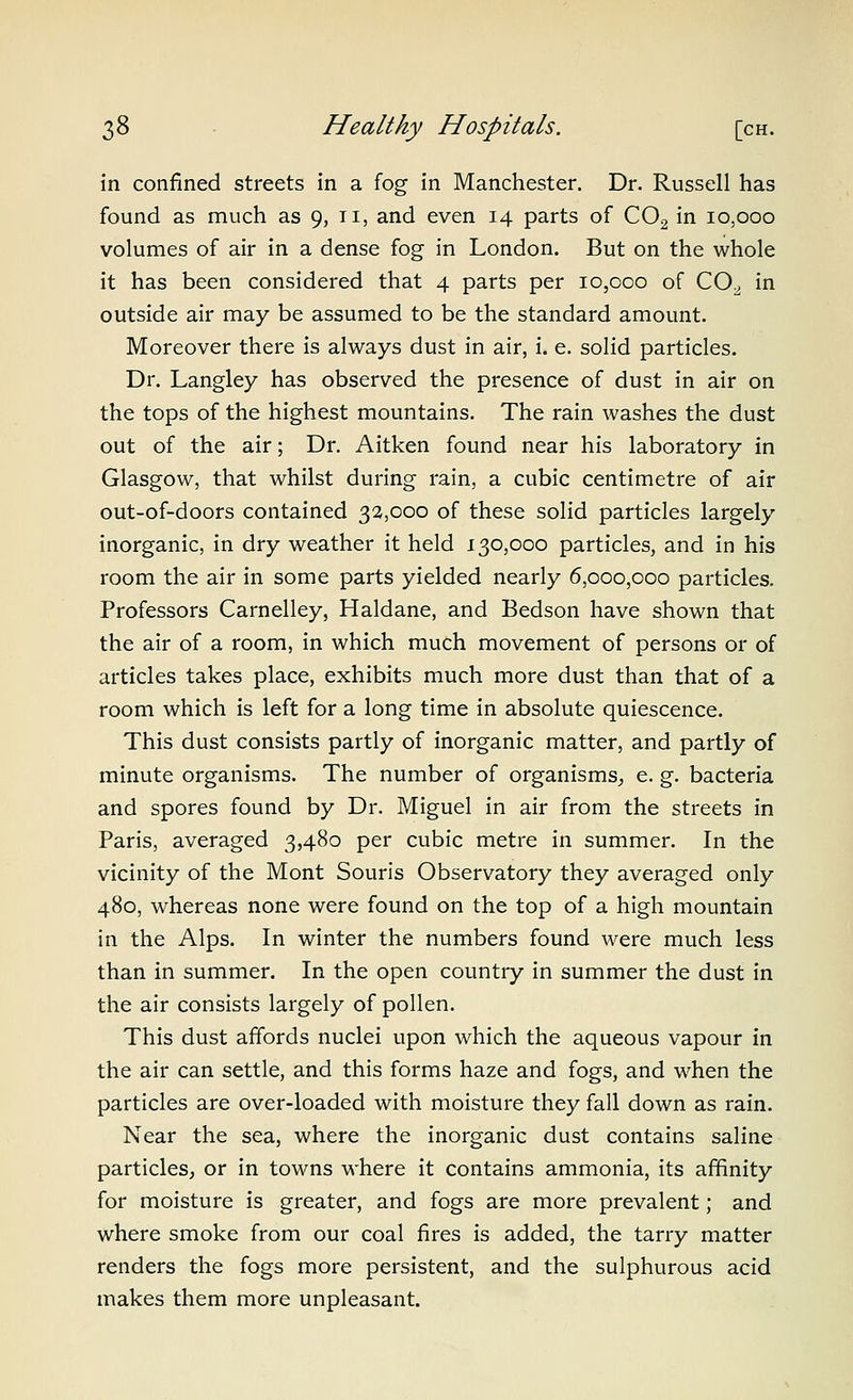 in confined streets in a fog in Manchester. Dr. Russell has found as much as 9, ti, and even 14 parts of CO2 in 10,000 volumes of air in a dense fog in London. But on the whole it has been considered that 4 parts per 10,000 of CO^ in outside air may be assumed to be the standard amount. Moreover there is always dust in air, i. e. solid particles. Dr. Langley has observed the presence of dust in air on the tops of the highest mountains. The rain washes the dust out of the air; Dr. Aitken found near his laboratory in Glasgow, that whilst during rain, a cubic centimetre of air out-of-doors contained 32,000 of these solid particles largely inorganic, in dry weather it held 130,000 particles, and in his room the air in some parts yielded nearly 6,000,000 particles. Professors Carnelley, Haldane, and Bedson have shown that the air of a room, in which much movement of persons or of articles takes place, exhibits much more dust than that of a room which is left for a long time in absolute quiescence. This dust consists partly of inorganic matter, and partly of minute organisms. The number of organisms^ e. g. bacteria and spores found by Dr. Miguel in air from the streets in Paris, averaged 3,480 per cubic metre in summer. In the vicinity of the Mont Souris Observatory they averaged only 480, whereas none were found on the top of a high mountain in the Alps. In winter the numbers found were much less than in summer. In the open country in summer the dust in the air consists largely of pollen. This dust affords nuclei upon which the aqueous vapour in the air can settle, and this forms haze and fogs, and when the particles are over-loaded with moisture they fall down as rain. Near the sea, where the inorganic dust contains saline particles, or in towns where it contains ammonia, its affinity for moisture is greater, and fogs are more prevalent; and where smoke from our coal fires is added, the tarry matter renders the fogs more persistent, and the sulphurous acid makes them more unpleasant.