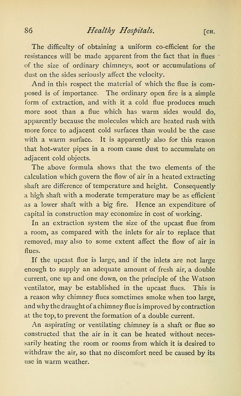 The difficulty of obtaining a uniform co-efficient for the resistances will be made apparent from the fact that in flues of the size of ordinary chimneys, soot or accumulations of dust on the sides seriously affect the velocity. And in this respect the material of which the flue is com- posed is of importance. The ordinary open fire is a simple form of extraction, and with it a cold flue produces much more soot than a flue which has warm sides would do, apparently because the molecules which are heated rush with more force to adjacent cold surfaces than would be the case with a warm surface. It is apparently also for this reason that hot-water pipes in a room cause dust to accumulate on adjacent cold objects. The above formula shows that the two elements of the calculation which govern the flow of air in a heated extracting shaft are difference of temperature and height. Consequently a high shaft with a moderate temperature may be as efficient as a lower shaft with a big fire. Hence an expenditure of capital in construction may economize in cost of working. In an extraction system the size of the upcast flue from a room, as compared with the inlets for air to replace that removed, may also to some extent affect the flow of air in flues. If the upcast flue is large, and if the inlets are not large enough to supply an adequate amount of fresh air, a double current, one up and one down, on the principle of the Watson ventilator, may be established in the upcast flues. This is a reason why chimney flues sometimes smoke when too large, and why the draught of a chimney flue is improved by contraction at the top, to prevent the formation of a double current. An aspirating or ventilating chimney is a shaft or flue so constructed that the air in it can be heated without neces- sarily heating the room or rooms from which it is desired to withdraw the air, so that no discomfort need be caused by its use in warm weather.