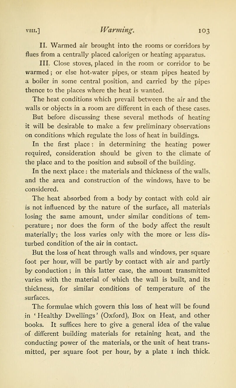 II. Warmed air brought into the rooms or corridors by flues from a centrally placed calorigen or heating apparatus. III. Close stoves, placed in the room or corridor to be warmed; or else hot-water pipes, or steam pipes heated by a boiler in some central position, and carried by the pipes thence to the places where the heat is wanted. The heat conditions which prevail between the air and the walls or objects in a room are different in each of these cases. But before discussing these several methods of heating it will be desirable to make a few preliminary observations on conditions which regulate the loss of heat in buildings. In the first place : in determining the heating power required, consideration should be given to the climate of the place and to the position and subsoil of the building. In the next place: the materials and thickness of the walls, and the area and construction of the windows, have to be considered. The heat absorbed from a body by contact with cold air is not influenced by the nature of the surface, all materials losing the same amount, under similar conditions of tem- perature ; nor does the form of the body affect the result materially; the loss varies only with the more or less dis- turbed condition of the air in contact. But the loss of heat through walls and windows, per square foot per hour, will be partly by contact with air and partly by conduction; in this latter case, the amount transmitted varies with the material of which the wall is built, and its thickness, for similar conditions of temperature of the surfaces. The formulae which govern this loss of heat will be found in ' Healthy Dwellings' (Oxford), Box on Heat, and other books. It suffices here to give a general idea of the value of different building materials for retaining heat, and the conducting power of the materials, or the unit of heat trans- mitted, per square foot per hour, by a plate i inch thick.