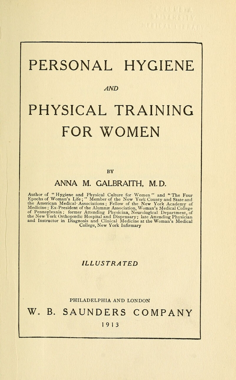 PERSONAL HYGIENE AND PHYSICAL TRAINING FOR WOMEN BY ANNA M. GALBRAITH, M.D. Author of  Hygiene and Physical Culture for Women  and  The Four Epochs of Woman's Life ;  Member of the New York County and State and the American Medical-Associations ; Fellow of the New York Academy of Medicine ; Ex-President of the Alumnae Association, Woman's Medical College of Pennsylvania; former Attending Physician, Neurological Department, of the New York Orthopoedic Hospital and Dispensary; late Attending Physician and Instructor in Diagnosis and Clinical Medicine at the Woman's Medical College, New York Infirmary ILLUSTRATED PHILADELPHIA AND LONDON W» B. SAUNDERS COMPANY 19 13