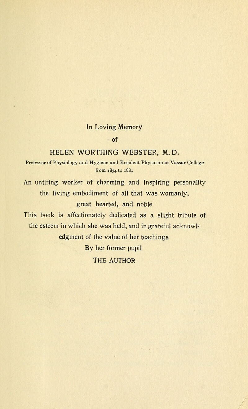 of HELEN WORTHING WEBSTER, M.D. Professor of Physiology and Hygiene and Resident Physician at Vassar College from 1874 to 1881 An untiring worker of charming and inspiring personality the living embodiment of all that was womanly, great hearted, and noble This book is affectionately dedicated as a slight tribute of the esteem in which she was held, and in grateful acknowl- edgment of the value of her teachings By her former pupil THE AUTHOR