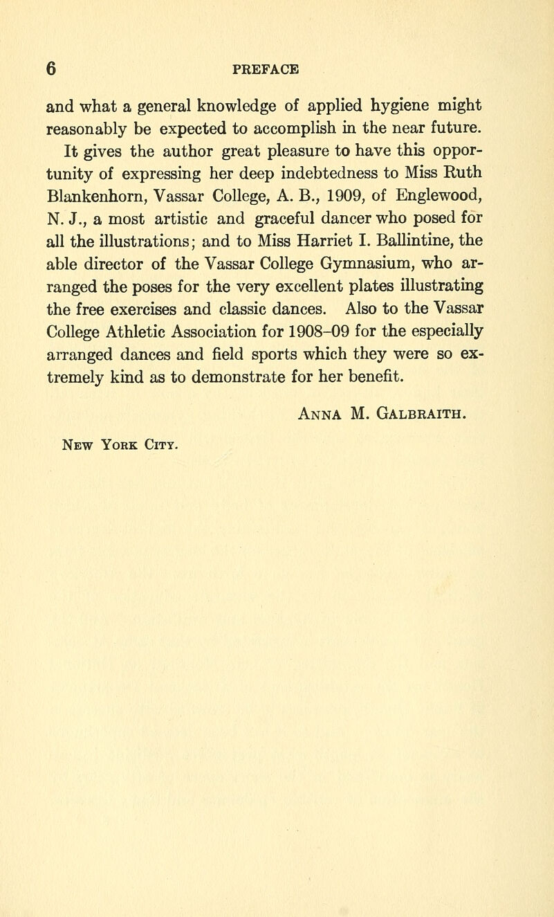 and what a general knowledge of applied hygiene might reasonably be expected to accomplish in the near future. It gives the author great pleasure to have this oppor- tunity of expressing her deep indebtedness to Miss Ruth Blankenhorn, Vassar College, A. B., 1909, of Englewood, N. J., a most artistic and graceful dancer who posed for all the illustrations; and to Miss Harriet I. Ballintine, the able director of the Vassar College Gymnasium, who ar- ranged the poses for the very excellent plates illustrating the free exercises and classic dances. Also to the Vassar College Athletic Association for 1908-09 for the especially arranged dances and field sports which they were so ex- tremely kind as to demonstrate for her benefit. Anna M. Galbraith. New York City.