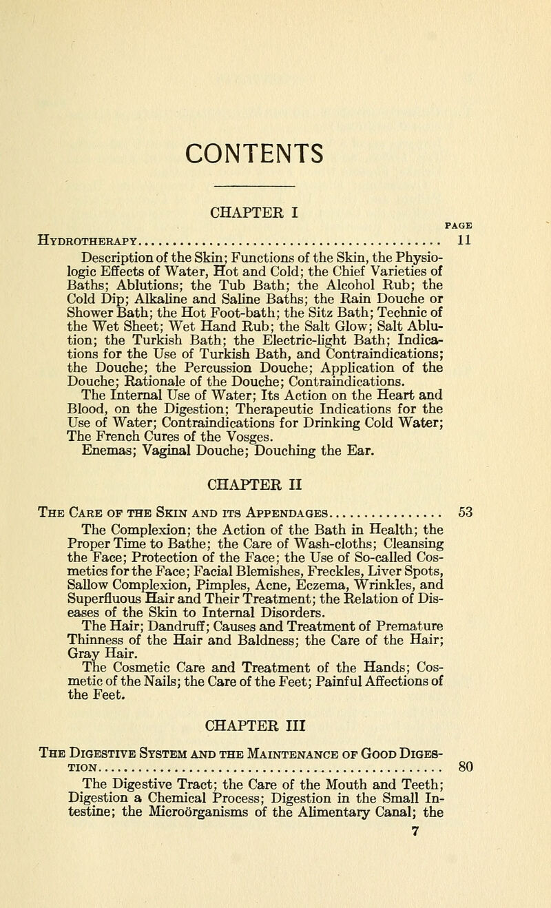 CONTENTS CHAPTER I PAGE Hydrotherapy 11 Description of the Skin; Functions of the Skin, the Physio- logic Effects of Water, Hot and Cold; the Chief Varieties of Baths; Ablutions; the Tub Bath; the Alcohol Rub; the Cold Dip; AlkaUne and Saline Baths; the Rain Douche or Shower Bath; the Hot Foot-bath; the Sitz Bath; Technic of the Wet Sheet; Wet Hand Rub; the Salt Glow; Salt Ablu- tion; the Turkish Bath; the Electric-light Bath; Indica- tions for the Use of Turkish Bath, and Contraindications; the Douche; the Percussion Douche; Application of the Douche; Rationale of the Douche; Contraindications. The Internal Use of Water; Its Action on the Heart and Blood, on the Digestion; Therapeutic Indications for the Use of Water; Contraindications for Drinking Cold Water; The French Cures of the Vosges. Enemas; Vaginal Douche; Douching the Ear. CHAPTER II The Care of the Skin and its Appendages 53 The Complexion; the Action of the Bath in Health; the Proper Time to Bathe; the Care of Wash-cloths; Cleansing the Face; Protection of the Face; the Use of So-called Cos- metics for the Face; Facial Blemishes, Freckles, Liver Spots, Sallow Complexion, Pimples, Acne, Eczema, Wrinkles, and Superfluovis Hair and Their Treatment; the Relation of Dis- eases of the Skin to Internal Disorders. The Hair; Dandruff; Causes and Treatment of Premature Thinness of the Hair and Baldness; the Care of the Hair; Gray Hair. The Cosmetic Care and Treatment of the Hands; Cos- metic of the Nails; the Care of the Feet; Painful Affections of the Feet. CHAPTER III The Digestive System and the Maintenance of Good Diges- The Digestive Tract; the Care of the Mouth and Teeth; Digestion a Chemical Process; Digestion in the Small In- testine; the Microorganisms of the Alimentary Canal; the 80