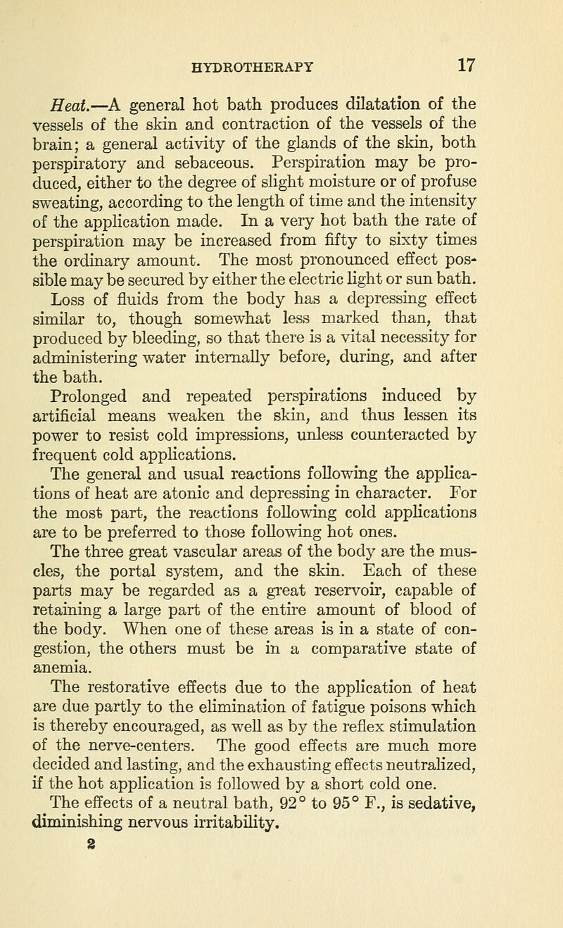 Heat.—^A general hot bath produces dilatation of the vessels of the skin and contraction of the vessels of the brain; a general activity of the glands of the skin, both perspiratory and sebaceous. Perspiration may be pro- duced, either to the degree of slight moisture or of profuse sweating, according to the length of time and the intensity of the application made. In a very hot bath the rate of perspiration may be increased from fifty to sixty times the ordinary amount. The most pronounced effect pos- sible may be secured by either the electric light or sun bath. Loss of fluids from the body has a depressing effect similar to, though somewhat less marked than, that produced by bleeding, so that there is a vital necessity for administering water internally before, during, and after the bath. Prolonged and repeated perspirations induced by artificial means weaken the skin, and thus lessen its power to resist cold impressions, unless counteracted by frequent cold applications. The general and usual reactions following the applica- tions of heat are atonic and depressing in character. For the most part, the reactions following cold applications are to be preferred to those following hot ones. The three great vascular areas of the body are the mus- cles, the portal system, and the skin. Each of these parts may be regarded as a great reservoir, capable of retaining a large part of the entire amount of blood of the body. When one of these areas is in a state of con- gestion, the others must be in a comparative state of anemia. The restorative effects due to the application of heat are due partly to the elimination of fatigue poisons which is thereby encouraged, as well as by the reflex stimulation of the nerve-centers. The good effects are much more decided and lasting, and the exhausting effects neutralized, if the hot application is followed by a short cold one. The effects of a neutral bath, 92° to 95° F., is sedative, diminishing nervous irritability.