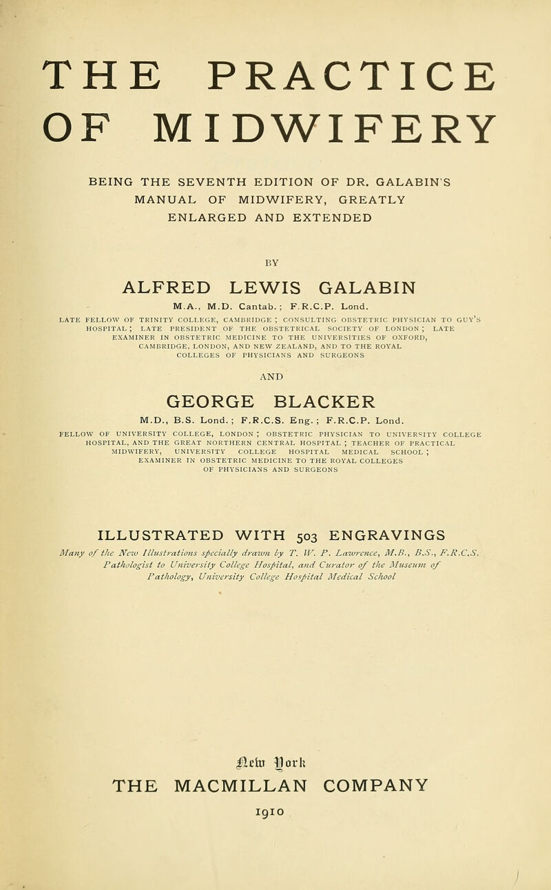 THE PRACTICE OF MIDWIFERY BEING THE SEVENTH EDITION OF DR. GALABIN'S MANUAL OF MIDWIFERY, GREATLY ENLARGED AND EXTENDED BY ALFRED LEWIS GALABIN M.A., M.D. Cantab.; F.R.C.P. Lond. LATE FELLOW OF TRINITY COLLEGE, CAMBRIDGE ; CONSULTING OBSTETRIC PHYSICIAN TO GUY's HOSPITAL ; LATE PRESIDENT OF THE OBSTETRICAL SOCIETY OF LONDON ; LATE EXAMINER IN OBSTETRIC MEDICINE TO THE UNIVERSITIES OF OXFORD, CAMBRIDGE, LONDON, AND NEW ZEALAND, AND TO THE ROYAL COLLEGES OF PHYSICIANS AND SURGEONS GEORGE BLACKER M.D., B.S. Lend.; F.R.C.S. Eng. ; F.R.C.P. Lond. FELLOW OF UNIVERSITY COLLEGE, LONDON ; OBSTETRIC PHYSICIAN TO UNIVERSITY COLLEGE HOSPITAL, AND THE GREAT NORTHERN CENTRAL HOSPITAL ; TEACHER OF PRACTICAL MIDWIFERY, UNIVERSITY COLLEGE HOSPITAL MEDICAL SCHOOL ; EXAMINER IN OBSTETRIC MEDICINE TO THE ROYAL COLLEGES OF PHYSICIANS AND SURGEONS ILLUSTRATED WITH 503 ENGRAVINGS Many 0/ the New Illustrations specially drawn by T. W. P. Lazvrcnce, M.B., B.S., J^.R.C.S. Pathologist to University College Hospital, and Curator of the Museum 0/ Pathology, University College Hospital Medical School lie to |orh THE MACMILLAN COMPANY