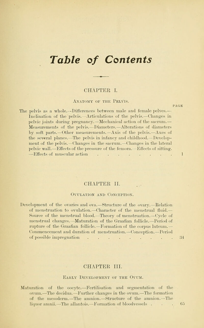 Table of Contents CHAPTEB I. Aj^atomy of the Pelvis. PAGE The pelvis as a whole.—Differences between male and female j)elves.— Inclination of the pelvis.—Articulations of the pelvis.—Changes in pelvic joints during pregnancy.—Mechanical action of the sacrum.— Measurements of the pelvis.—Diameters.—Alterations of diameters by soft parts.—Other measurements.—Axis of the pelvis.—Axes of the several planes.—^The pelvis in infancy and childhood.—Develop- ment of the pelvis. —Changes in the sacrum.—Changes in the lateral pelvic wall.—Effects of the pressure of the femora.—Effects of sitting. —Effects of muscular action ........ 1 CHAPTER II. Ovulation and Conception. Development of the ovaries and ova.—Structure of the ovary.—Relation of menstruation to ovulation.—Character of the menstrual fluid.— Source of the menstrual blood.—Theory of menstruation.—Cycle of menstrual changes.—Maturation of the Graafian follicle.—Period of ruj)ture of the Grraafian follicle.—Eormationof the corpus luteum.— Commencement and duration of menstruation.—Conception.—Period of possible impregnation ......... 34 CHAPTER III. Early Development of the Ovum. Maturation of the oocyte.—Fertilisation and segmentation of the ovum.—The decidua.—Further changes in the ovum.—The formation of the mesoderm.—The amnion.—Structure of the amnion.—The li([uor amnii.—The allantcns.—Formation of bloodvessels ... 65