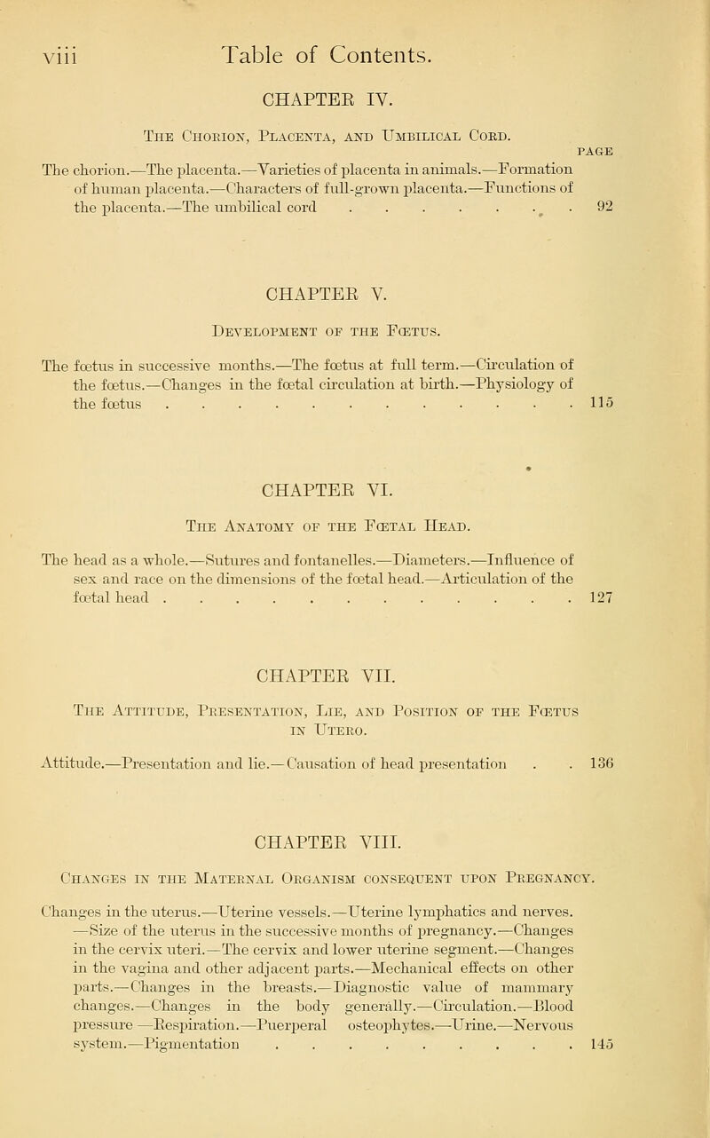CHAPTEE IV. The Choeion, Placenta, and Umbilical Coed. PAGE The chorion.—The placenta.—Varieties of placenta in animals.—Formation of human placenta.—Characters of full-grown placenta.—Functions of the placenta.—The umbilical cord . . . . . . ^ . 92 CHAPTEE V. Development of the Fcetus. The fcetus in successive months.—The foetus at full term.—Circulation of the foetus.—Changes in the foetal circulation at birth.—Physiology of tbe foetus 115 CHAPTEE VI. The Anatomy of the Fcetal Head. The head as a wbole.—Sutures and fontanelles.—Diameters.—Influence of sex and race on the dimensions of the foetal head.—Ai-ticulation of the foetal head 127 CHAPTEE VII. The Attitude, Presentation, Lie, and Position of the Fcetus IN TJtero. Attitude.—Presentation and lie.—Causation of head presentation . . 136 CHAPTEE VIII. Changes in the Maternal Organism consequent upon Pregnancy. Changes in the uterus.—Uterine vessels.—Uterine lymj)hatics and nerves. —Size of the uterus in the successive months of pregnancy.—Changes in the cervix uteri.—The cervix and lower uterine segment.—Changes in the vagina and other adjacent parts.—Mechanical effects on other parts.—Changes in the breasts.—Diagnostic value of mammary changes.—Changes in the body generally.—Circulation.—Blood pressure —Eespiration.—Puerperal osteoj)hytes.—-Urine.—Nervous system.—Pigmentatiou 145