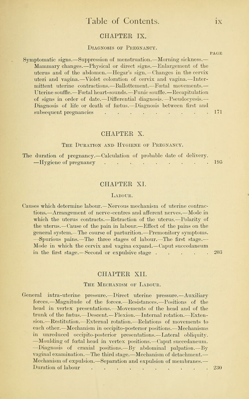 CHAPTEE IX. Diagnosis of Pkegnancy. PAGE Symptomatic signs.—Suppression of menstruation.—Morning sickness.— Mammary clianges.—Physical or direct signs.—Enlargement of the uterus and of the abdomen.—Hegar's sign. — Changes in the cervix uteri and vagina.—Violet coloration of cervix and vagina.—Inter- mittent uterine contractions.—Ballottement.—Foetal movements.— Uterine souffle.—Foetal heart-sounds.—Funic souffle.—Eeca]3itulation of signs in order of date.—Differential diagnosis,—Pseudocyesis.— Diagnosis of life or death of foetus.—Diagnosis between first and subsequent pregnancies ......... 171 CHAPTEE X. The Dxteation and Hygiene of Pregnancy. The duration of pregnancy.—Calculation of probable date of delivery. —Hygiene of pregnancy . . . . . . . • .195 CHAPTEE XI. Laboue. Causes which determine labour.—Nervous mechanism of uterine contrac- tions.—Arrangement of nerve-centres and afferent nerves.—Mode in which the uterus contracts.—Eetraction of the uterus.—Polarity of the uterus.—Cause of the pain in labour.—Effect of the pains on the general sj'stem.—The course of x^artuiition.—Premonitory symptoms. —Spurious pains.—The three stages of labour.—The first stage.— Mode in which the cervix and vagina expand.—Caput succedaneum in the first stage.—Second or expulsive stage ..... 203 CHAPTEE XII. The Mechanism of Laboue. General intra-uterine pressure.—Direct uterine pressure.—Auxiliary forces.—Magnitude of the forces.—Eesistances.—Positions of the head in vertex i)resentations.—Movements of the head and of the trunk of the foetus.—Descent.—Flexion.—Internal rotation.—Exten- sion.—Restitution.—External rotation.—Eolations of movements to each other.—Mechanism in occipito-posterior positions.—Mechanisms in unreduced occipito-posterior presentations.—Lateral obliquity. —Moulding of foetal head in vertex positions.—Caput succedaneum. —Diagnosis of cranial positions.—By abdominal palpation.—By vaginal examination.—The third stage.—Mechanism of detachment.— Mechanism of expulsion.—Separation and expulsion of membranes.— Duration of labour 2;j0