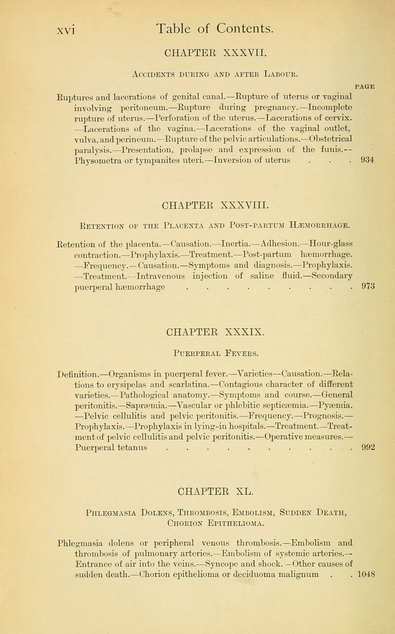 CHAPTEE XXXVII. Accidents during, and after Labour. PAGE Euptures and lacerations of genital canal.—Eupture of uterus or vaginal involving peritoneum.—Eupture during pregnancy.—Incomplete rupture of uterus.—Perforation of the uterus.—Lacerations of cervix. —Lacerations of the vagina.—Lacerations of the vaginal outlet, vulva, and perineum.—Eupture of the pelvic articulations.—Obstetrical paralysis.—Presentation, prolapse and expression of the funis.— Physometra or tympanites uteri.—Inversion of uterus . . . 934 CHAPTEE XXXVIII. Eetention of the Placenta and Post-partum HiEMORRiiAGE. Eetention of the placenta.—Causation.—Inertia.—Adhesion.—Hour-glass contraction.—Prophylaxis.—Treatment.—Post-partum htemorrhage. —Frequency.—Causation.—Symptoms and diagnosis.—Prophylaxis. —Treatment.—Intravenous injection of saline fluid.—Secondary puerperal haemorrhage ......... 973 CHAPTEE XXXIX. Puerperal Fevers. Definition.—Organisms in puerperal fever.—Varieties—Causation.—Eela- tions to erysipelas and scarlatina.—Contagious character of different varieties.—Pathological anatomy.—Symptoms and course.—General peritonitis.—Saprtemia.—Vascular or phlebitic septicaemia.—Pyeemia. —Pelvic cellulitis and pelvic peritonitis.—Frequency.—Prognosis.— Prophylaxis.—Prophylaxis in lying-in hospitals.—Treatment.—Treat- ment of pelvic cellulitis and pelvic peritonitis.—Operative measures.— Puerperal tetanus 992 CHAPTEE XL. Phlegmasia Dolens, Thrombosis, Embolism, Sudden Death, Chorion Epithelioma. Phlegmasia dolens or peripheral venous thrombosis.—Embolism and thrombosis of pulmonary arteries.—EmboHsm of systemic arteries.— Entrance of air into the veins.—Syncope and shock. —Other causes of sudden death.—Chorion epithelioma or deciduoma malignum . .1048