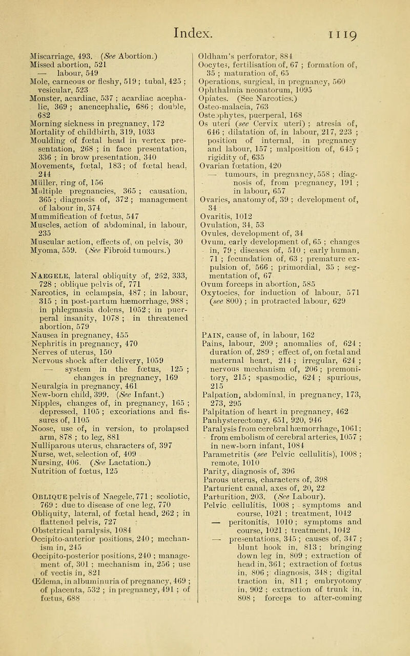 Miscarriage, 493. {See Abortion.) Missed abortion, 521 — labour, .549 Mole, carneoiis or fleshy, 519; tubal, 425 ; vesicular, 523 Monster, acardiac, 537 ; acardiac acepha- lie, 369 ; anencephalic, 686 ; double, 632 Morning sickness in pregnancy, 172 Mortality of childbirth, 319, 1033 Moulding of foetal head in vertex pre- sentation, 268 ; in face presentation, 336 ; in brow presentation, 340 Movements, foetal, 183: of foetal head. 214 Miiller, ring of, 156 Multiple pregnancies, 365 ; causation, 365 ; diagnosis of, 372 ; management of labour in,374 Mummification of foetus, 547 Muscles, action of abdominal, in labour, 235 Muscular action, effects of, on pelvis, 30 Myoma, 559. ((Sfefl Fibroid tumours.) Naegele, lateral obliquity of, 262, 333, 728 ; oblique pelvis of, 771 Narcotics, in eclampsia, 487 ; in labour, 315 ; in post-partum haemorrhage, 988 ; in phlegmasia dolens, 1052 ; in puer- peral insanity, 1078 ; in threatened abortion, 579 Nausea in pregnancy, 455 Nephritis in pregnancy, 470 Nerves of uterus, 150 Nervous shock after delivery, 1059 — system in the foetus, 125 ; changes in pregnancy, 169 Neuralgia in pregnancy, 461 New-born child, 399. [See Infant.) Nipples, changes of, in pregnancy, 165 ; depressed, 1105 ; excoriations and fis- sures of, 1105 Noose, use of, in version, to prolapsed arm, 878 ; to leg, 881 Nulliparous uterus, characters of, 397 Nurse, wet, selection of, 409 Nursing, 406. (<Si?e Lactation.) Nutrition of foetus, 125 Oblique pelvis of Naegele, 771; scoliotic, 769 : due to disease of one leg, 770 Obliquity, lateral, of foetal head, 262 ; in flattened pelvis, 727 : Obstetrical paralysis, 1084 Occipito-anterior positions, 240 ; mechan- ism in, 245 Occipito-posterior positions, 240 ; manage- ment of, 301 ; mechanism in, 256 ; use of vectis in, 821 Uidenia, in albuminuria of pregnancy, 469 ; of placenta, 532 ; in pregnancy,491 ; of foetus, 688 Oldham's perforator, 884 Oocytes, fertilisation of, 67 ; formation of, 3.5 ; maturation of, 65 Operations, surgical, in pregnancy, 560 Ophthalmia neonatorum, 1095 Opiates. (See Narcotics.) Osteo-malacia, 763 Osteophytes, puerperal, 168 Os uteri {nee Cervix uteri) ; atresia of, 646 ; dilatation of, in labour, 217, 223 ; position of internal, in pregnancy and labour, 157 ; malposition of, 645 ; rigidity of, 635 Ovarian foetation, 420 —• tumours, in pregnancy, 558 ; diag- nosis of, from pregnancy, 191 ; in labour, 657 Ovaries, anatomy of, 39 ; development of, 34 Ovaritis, 1012 Ovulation, 34, 53 Ovules, development of, 34 Ovum, early development of, 65 ; changes in, 79; diseases of, 510 ; early human, 71 ; fecundation of, 63 ; premature ex- pulsion of, 566 ; primordial, 35 ; seg- mentation of, 67 Ovum forceps in abortion, 585 Oxytocics, for induction of labour, 571 {nee 800) ; in protracted labour, 629 Pain, cause of, in labour, 162 Pains, labour, 209 ; anomalies of, 624 ; duration of, 289 ; effect of, on foetal and maternal heart, 214 ; irregular, 624 ; nervous mechanism of, 206 ; premoni- tory, 215; spasmodic, 624 ; spurious, 215 Palpation, abdominal, in pregnancy, 173, 273, 295 Palpitation of heart in pregnancy, 462 Panhysterectomy, 651, 920, 946 Paralysis from cerebral hsemorrhage, 1061; - from embolism of cerebral arteries, 1057 ; in new-born infant, 1084 Parametritis (.see Pelvic cellulitis), 1008 ; remote, 1010 Parity, diagnosis of, 396 Parous uterus, characters of, 398 Parturient canal, axes of, 20, 22 Parturition, 203. {See Labour). Pelvic cellulitis, 1008; symptoms and course, 1021 ; treatment, 1042 — peritonitis, 1010; symptoms and course, 1021 ; treatment, 1042 — presentations, 345 ; causes of, 347 ; blunt hook in, 813; bringing down leg in, 809 ; extraction of head in, 361; extraction of foetus in, 806; diagnosis, 348; digital traction in, 811 ; embryotomy in, 902 ; extraction of trunk in, 80H ; forceps to after-corning
