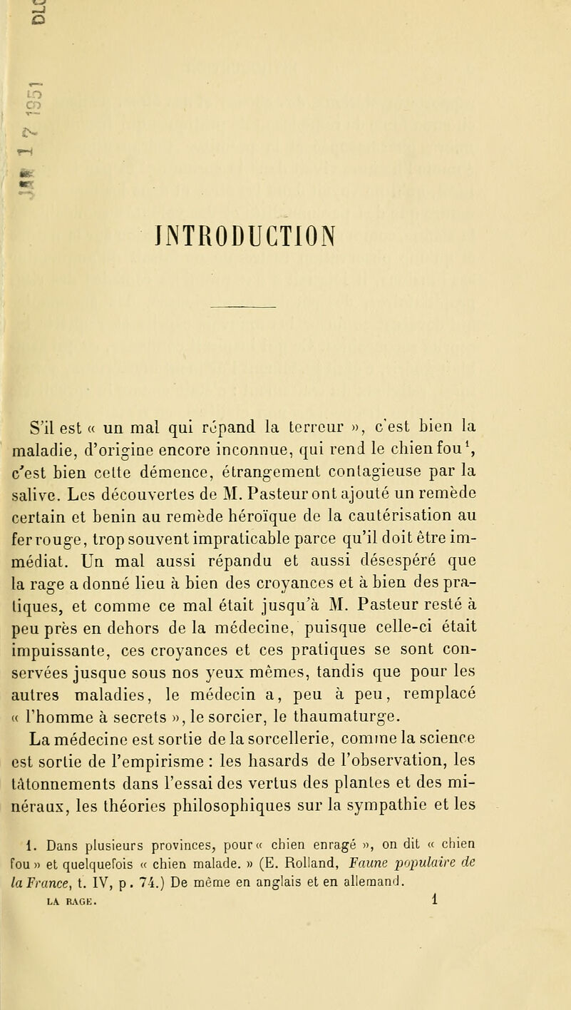 INTRODUCTION S'il est « un mal qui répand la terreur », c'est bien la maladie, d'origine encore inconnue, qui rend le chien fou \ c'est bien celte démence, étrang-ement contagieuse par la salive. Les découvertes de M. Pasteur ont ajouté un remède certain et bénin au remède héroïque de la cautérisation au fer rouge, trop souvent impraticable parce qu'il doit être im- médiat. Un mal aussi répandu et aussi désespéré que la rage a donné lieu à bien des croyances et à bien des pra- tiques, et comme ce mal était jusqu'à M. Pasteur resté à peu près en dehors de la médecine, puisque celle-ci était impuissante, ces croyances et ces pratiques se sont con- servées jusque sous nos yeux mêmes, tandis que pour les autres maladies, le médecin a, peu à peu, remplacé « l'homme à secrets », le sorcier, le thaumaturge. La médecine est sortie de la sorcellerie, comme la science est sortie de l'empirisme : les hasards de l'observation, les tâtonnements dans l'essai des vertus des plantes et des mi- néraux, les théories philosophiques sur la sympathie et les 1. Dans plusieurs provinces, pour« chien enragé », on dit « chien fou » et quelquefois « chien malade. » (E. Rolland, Faune populaire de la France, t. IV, p. 74.) De même en anglais et en allemand.