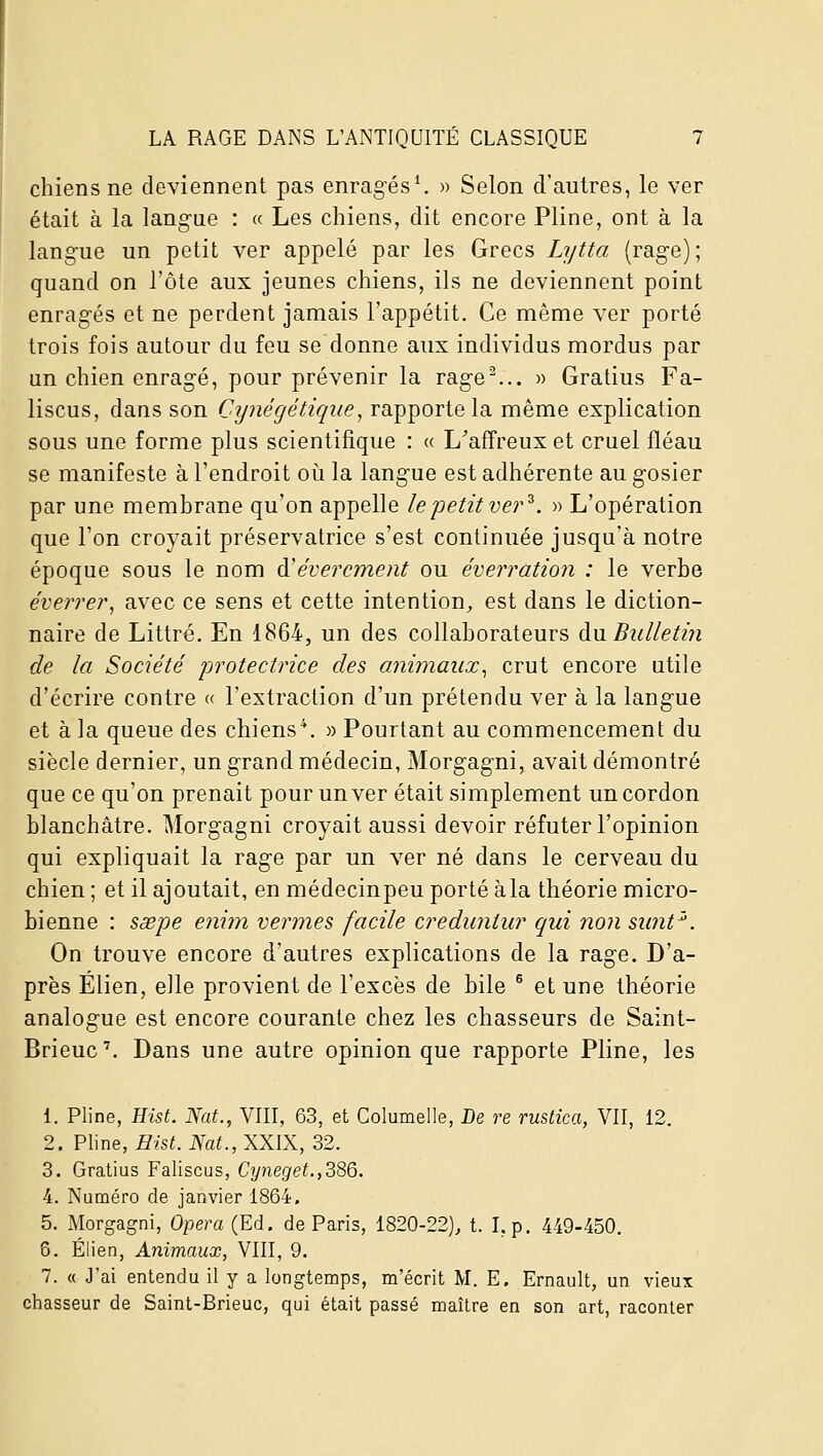 chiens ne deviennent pas enragés^ » Selon d'autres, le ver était à la langue : « Les chiens, dit encore Pline, ont à la langue un petit ver appelé par les Grecs Lytta (rage); quand on l'ôte aux jeunes chiens, ils ne deviennent point enragés et ne perdent jamais l'appétit. Ce même ver porté trois fois autour du feu se donne aux individus mordus par un chien enragé, pour prévenir la rage^.. » Gratins Fa- liscus, dans son Cynégétique, rapporte la même explication sous une forme plus scientifique : « L'affreux et cruel fléau se manifeste à l'endroit où la langue est adhérente au gosier par une membrane qu'on appelle le petit ver'^. » L'opération que l'on croyait préservatrice s'est continuée jusqu'à notre époque sous le nom à'évercment ou éverration : le verbe éverrer, avec ce sens et cette intention^ est dans le diction- naire de Littré. En 1864, un des collaborateurs du Bulletin de la Société protectrice des animaux^ crut encore utile d'écrire contre « l'extraction d'un prétendu ver à la langue et à la queue des chiens*. » Pourtant au commencement du siècle dernier, un grand médecin, Morgagni, avait démontré que ce qu'on prenait pour un ver était simplement un cordon blanchâtre. Morgagni croyait aussi devoir réfuter l'opinion qui expliquait la rage par un ver né dans le cerveau du chien ; et il ajoutait, en médecinpeu porté àla théorie micro- bienne : sœpe e?ii?n vermes facile creduniur qui non siint'\ On trouve encore d'autres explications de la rage. D'a- près Elien, elle provient de l'excès de bile ^ et une théorie analogue est encore courante chez les chasseurs de Saint- Brieuc'. Dans une autre opinion que rapporte Pline, les 1. Pline, Hist. Nat., VIII, 63, et Columelle, De re rustica, VIT, 12. 2. Pline, Hist. Nat., XXIX, 32. 3. Gratius Faliscus, Cyneget.,386. 4. Numéro de janvier 1864. 5. Morgagni, Opéra (Ed. de Paris, 1820-22), t. I, p. 449-450. 5. Élien, Animaux, VIII, 9. 7. « J'ai entendu il y a longtemps, m'écrit M. E. Ernaiilt, un vieux chasseur de Saint-Brieuc, qui était passé maître en son art, raconter