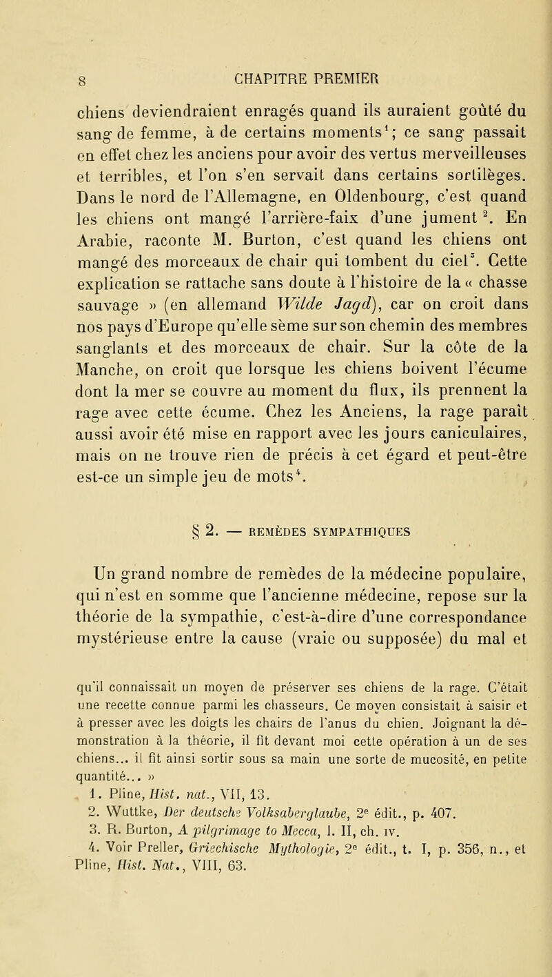 chiens deviendraient enragés quand ils auraient goûté du sang-de femme, à de certains moments*; ce sang passait en effet chez les anciens pour avoir des vertus merveilleuses et terribles, et l'on s'en servait dans certains sortilèges. Dans le nord de l'Allemagne, en Oldenbourg, c'est quand les chiens ont mangé l'arrière-faix d'une jument ^ En Arabie, raconte M. Burton, c'est quand les chiens ont mangé des morceaux de chair qui tombent du cier. Cette explication se rattache sans doute à l'histoire de la « chasse sauvage » (en allemand Wilde Jagd), car on croit dans nos pays d'Europe qu'elle sème sur son chemin des membres sanglants et des morceaux de chair. Sur la côte de la Manche, on croit que lorsque les chiens boivent l'écume dont la mer se couvre au moment du flux, ils prennent la rage avec cette écume. Chez les Anciens, la rage parait aussi avoir été mise en rapport avec les jours caniculaires, mais on ne trouve rien de précis à cet égard et peut-être est-ce un simple jeu de mots*. § 2. — REMÈDES SYMPATHIQUES Un grand nombre de remèdes de la médecine populaire, qui n'est en somme que l'ancienne médecine, repose sur la théorie de la sympathie, c'est-à-dire d'une correspondance mystérieuse entre la cause (vraie ou supposée) du mal et qu'il connaissait un moyen de préserver ses chiens de la rage. C'était une recette connue parmi les chasseurs. Ce moyen consistait à saisir et à presser avec les doigts les chairs de l'anus du chien. Joignant la dé- monstration à la théorie, il fit devant moi cette opération à un de ses chiens... il fit ainsi sortir sous sa main une sorte de mucosité, en petite quantité.., » 1. Pline, Jfisf. nat.,\\.\, 13. 2. Wuttke, Der deutsche Volksaberç/laube, 2 édit., p. 407. 3. R. Burton, A pilgrimage to Mecca, 1. II, ch. iv. 4. Voir Preller, Griechische Mythologie, 2 édit., t. I, p. 356, n., et Pline, lUst. Nat., Vill, 63.