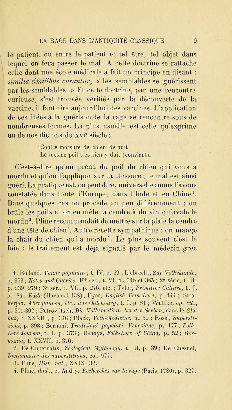 le patient, ou entre le patient et tel être, tel objet dans lequel on fera passer le mal. A cette doctrine se rattache celle dont une école médicale a fait un principe en disant : similia similibus ciirantur, « les semblables se guérissent parles semblables, » Et cette doctrine, par une rencontre curieuse, s'est trouvée vérifiée par la découverte de la vaccine, il faut dire aujourd'hui des vaccines. L'application do ces idées à la g-uérison de la rage se rencontre sous de nombreuses formes. La plus usuelle est celle qu'exprime un de nos dictons du xvi° siècle : Contre morsure de chien de nuit Le mesme poil très bien y duit (convient). C'est-à-dire qu'on prend du poil du chien qui vous a mordu et qu'on l'applique sur la blessure ; le mal est ainsi guéri. La pratique est, on peutdire, universelle : nous l'avons constatée dans toute l'Europe, dans l'Inde et en Chine'. Dans quelques cas on procède un peu différemment : on brûle les poils et on en mêle la cendre à du vin qu'avale le mordue Pline recommandait de mettre sur la plaie la cendre d'une tête de chien'. Autre recette sympathique : on mange la chair du chien qui a mordue Le plus souvent c'est le foie : le traitement est déjà signalé par le médecin grec 1. Rolland, Faune populaire, t. IV, p. 59 ; Liebreclit, Zur Volkskunde, p. 353; Notes and Queries, l® sér., t. VI, p. 316 et 365; 2« série, t. II, p. 239, 279; 3'^ sér., t. VII, p. 276, etc. ; Tylor, Primitive Culture, t. I, p. 84; Eddrt (Havamal 138); Dyer, Engllsh Folk-Lore, p. 144; Stra- kerjan, Aherglauhen, etc., aus Oldenburg, t. I, p 81 ; Wuttke, op. cit., p. 301-302 ; Petrowitsch, Die Volksmedicin bel den Serben, dans le Glo- bus, t. XXXIII, p. 348; Black, Folk-Medicine, p. 50 ; Rossi, Supersti- zioni, p. 398 ; Bernoni, Tradizioni popolari Veneziane, p. 177; Folk- Lore Journal, t. I, p. 373; Dennys, Folk-Lore of China, p. 52; Ger- mania, t. XXVII, p. 376. 2. De Gubernatis, Zoological Mythology, t. II, p. 39; De Chesnel, Dictionnaire des superstitions, col. 977. 3. Pline, Hist. nat., XXIX, 32. 4. Pline, ibid., et Andry, Recherches sur la rage (Paris, 1780), p. 327.