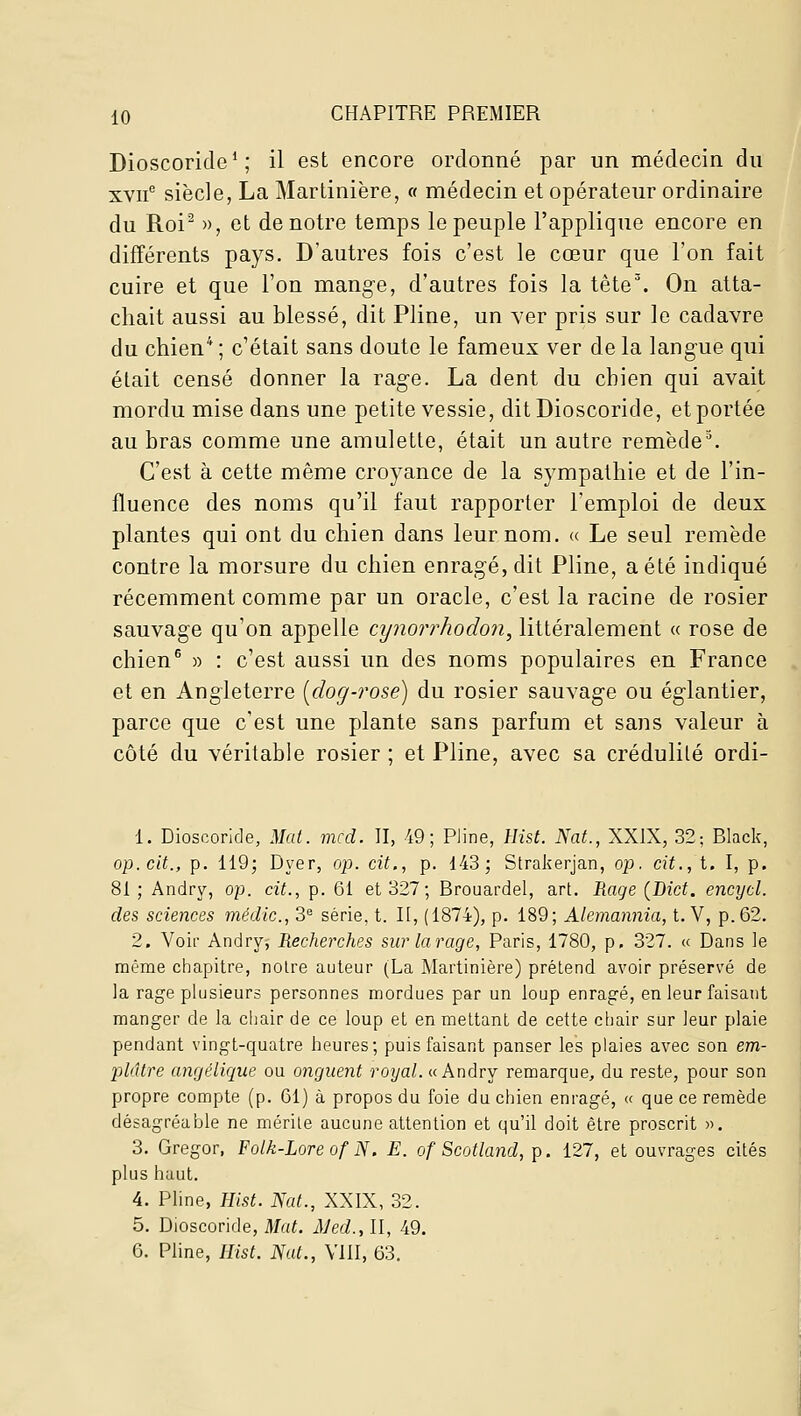 Dioscoride* ; il est encore ordonné par un médecin du xvu® siècle, La Mardnière, « médecin et opérateur ordinaire du Roi^ », et de notre temps le peuple l'applique encore en différents pays. D'autres fois c'est le cœur que l'on fait cuire et que l'on mange, d'autres fois la tête'. On atta- chait aussi au blessé, dit Pline, un ver pris sur le cadavre du chien* ; c'était sans doute le fameux ver de la langue qui était censé donner la rage. La dent du chien qui avait mordu mise dans une petite vessie, dit Dioscoride, et portée au bras comme une amulette, était un autre remède^ C'est à cette même croyance de la sympathie et de l'in- fluence des noms qu'il faut rapporter l'emploi de deux plantes qui ont du chien dans leur nom. « Le seul remède contre la morsure du chien enragé, dit Pline, a été indiqué récemment comme par un oracle, c'est la racine de rosier sauvage qu'on appelle cynorrhodon, littéralement « rose de chien^ » : c'est aussi un des noms populaires en France et en Angleterre [dog-?'ose) du rosier sauvage ou églantier, parce que c'est une plante sans parfum et sans valeur à côté du véritable rosier ; et Pline, avec sa crédulité ordi- 1. Dioscoride, Mat. mcd. II, 49; Pline, Hist. Nat., XXIX, 32; Blaclc, op. cit., p. 119; Dyer, op. cit., p. 143; Stralîcrjan, op. cit., t. I, p. 81 ; Andry, op. cit., p. 61 et 327; Brouardel, art. Rage {Bict. encycl. des sciences médic, 3^ série, t. II, (1874), p. 189; Alemannia, t. V, p.62. 2. Voir Andry, Recherches sur tarage, Paris, 1780, p. 327. « Dans le même chapitre, noire auteur (La Martinière) prétend avoir préservé de la rage plusieurs personnes mordues par un loup enragé, en leur faisant manger de la chair de ce loup et en mettant de cette chair sur leur plaie pendant vingt-quatre heures; puis faisant panser les plaies avec son em- plâtre angélique ou onguent royal. «Andry remarque, du reste, pour son propre compte (p. 61) à propos du foie du chien enragé, « que ce remède désagréable ne mérite aucune attention et qu'il doit être proscrit ». 3. Gregor, Folk-Lore of N. E. of Scotland, p. 127, et ouvrages cités plus haut. 4. Pline, Hist. Nat., XXIX, 32. 5. Dioscoride, Mat. Med., II, 49. 6. Pline, Hist. Nat., VIII, 63.