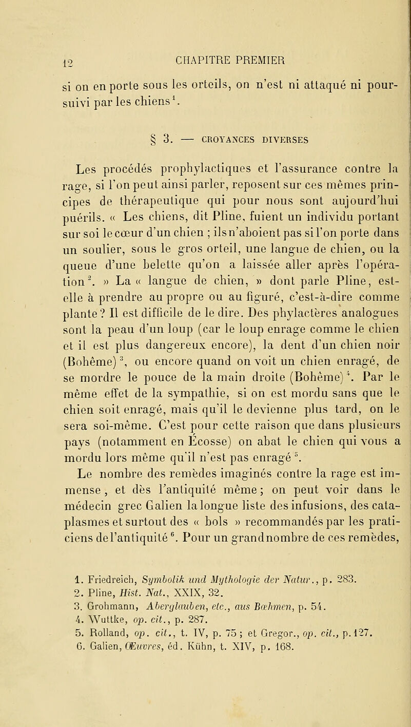 si on en porte sous les orteils, on n'est ni attaqué ni pour- suivi parles chiens^ § 3. CROYANCES DIVERSES Les procédés prophylactiques et l'assurance contre la rage, si l'on peut ainsi parler, reposent sur ces mêmes prin- cipes de thérapeutique qui pour nous sont aujourd'hui puérils. (■<■ Les chiens, dit Pline, fuient un individu portant sur soi le cœur d'un chien ; ils n'aboient pas si l'on porte dans un soulier, sous le gros orteil, une langue de chien, ou la queue d'une belette qu'on a laissée aller après l'opéra- tion ^ » Lace langue de chien, » dont parle Pline, est- elle à prendre au propre ou au figuré, c'est-à-dire comme plante? Il est difficile de le dire. Des phylactères analogues sont la peau d'un loup (car le loup enrage comme le chien et il est plus dangereux encore), la dent d'un chien noir (Bohême) ^ ou encore quand on voit un chien enragé, de se mordre le pouce de la main droite (Bohême) \ Par le même effet de la sympathie, si on est mordu sans que le chien soit enragé, mais qu'il le devienne plus tard, on le sera soi-même. C'est pour cette raison que dans plusieurs pays (notamment en Ecosse) on abat le chien qui vous a mordu lors même qu'il n'est pas enragé °. Le nombre des remèdes imaginés contre la rage est im- mense , et dès Tantiquité même ; on peut voir dans le médecin grec Galien la longue liste des infusions, des cata- plasmes et surtout des « bols » recommandés par les prati- ciens del'antiquité . Pour un grandnombre de ces remèdes, 1. Friedreich, Symbolik und Mythologie der Natw., p. 283. 2. Pline, Hist. Nat., XXIX, 32. 3. Grohmann, Aberglaiiben, etc., ans Bœhmen, p. 54. 4. Wultke, op. cit., p. 287. 5. Rolland, op. cit., t, IV, p. 75; et Gregor., op. cit., p.127. G. Galien, CEt<Dres, éd. Kiihn, t. XIV, p. 168.