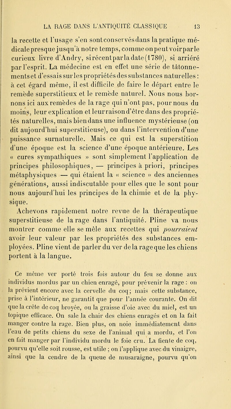 la recette et l'usage s'en sontconservés clans la pratique mé- dicale presque jusqu'à notre temps, comme on peut voirparle curieux livre d'Anclry, sirécentparla date (1780), si arriéré par l'esprit. La médecine est en effet une série de tâtonne- ments et d'essais sur les propriétés des substances naturelles : à cet ég-ard même, il est difficile de faire le départ entre le remède superstitieux et le remède naturel. Nous nous bor- nons ici aux remèdes de la rage qui n'ont pas, poumons du moin^, leur explication et leur raison d'être dans des proprié- tés naturelles, mais bien dans une influence mystérieuse (on dit aujourd'hui superstitieuse), ou dans l'intervention d'une puissance surnaturelle. Mais ce qui est la superstition d'une époque est la science d'une époque antérieure. Les « cures sympathiques » sont simplement l'application de principes philosophiques, — principes à priori, principes métaphysiques — qui étaient la « science » des anciennes générations, aussi indiscutable pour elles que le sont pour nous aujourd'hui les principes de la chimie et de la phy- sique. Achevons rapidement notre revue de la thérapeutique superstitieuse de la rage dans l'antiquité. Pline va nous montrer comme elle se mêle aux recettes qui pourraient avoir leur valeur par les propriétés des substances em- ployées. Pline vient de parler du ver de la rage que les chiens portent à la langue. Ce même ver porté trois fois autour du feu se donne aux individus mordus par un chien enragé, pour prévenir la rage : on la prévient encore avec la cervelle du coq; mais cette substance, prise à l'intérieur, ne garantit que pour l'année courante. On dit que la crête de coq broyée, ou la graisse d'oie avec du miel, est un topique efficace. On sale la chair des chiens enragés et on la fait manger contre la rage. Bien plus, on noie immédiatement dans l'eau de petits chiens du sexe de l'animal qui a mordu, et l'on en fait manger par l'individu mordu le foie cru. La fienle de coq, pourvu qu'elle soit rousse, est utile ; on l'applique avec du vinaigre, ainsi que la cendre de la queue de musaraigne, pourvu qu'on