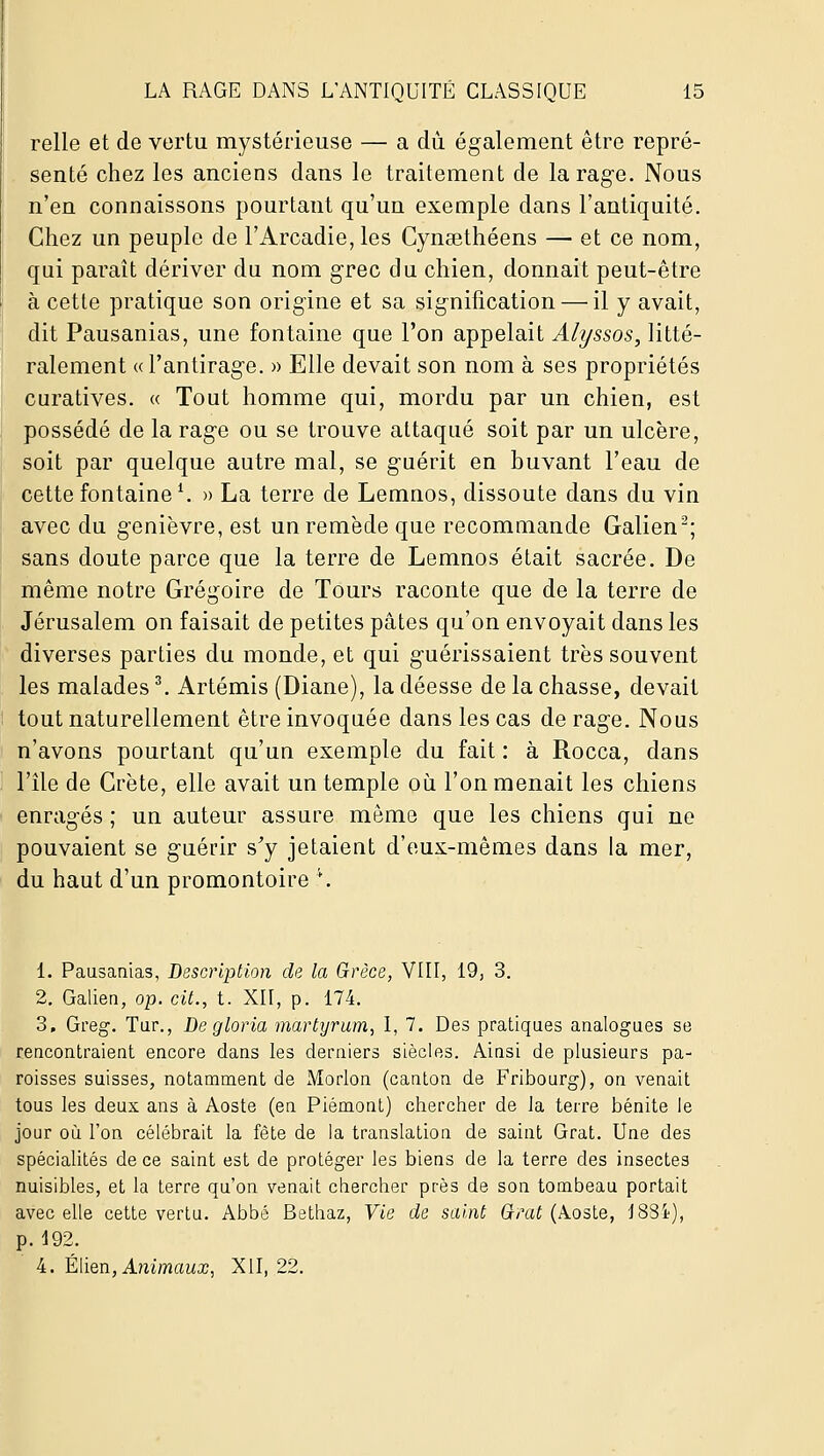 relie et de vertu mystérieuse — a du également être repré- senté chez les anciens dans le traitement de tarage. Nous n'en connaissons pourtant qu'un exemple dans l'antiquité. Chez un peuple de l'Arcadie, les Cyncethéens — et ce nom, qui parait dériver du nom grec du chien, donnait peut-être à cette pratique son origine et sa signification — il y avait, dit Pausanias, une fontaine que l'on appelait Alyssos, litté- ralement (d'antirage. » Elle devait son nom à ses propriétés curatives. « Tout homme qui, mordu par un chien, est possédé de la rage ou se trouve attaqué soit par un ulcère, soit par quelque autre mal, se guérit en buvant l'eau de cette fontaine ^ » La terre de Lemnos, dissoute dans du vin avec du genièvre, est un remède que recommande Galien'^; sans doute parce que la terre de Lemnos était sacrée. De même notre Grégoire de Tours raconte que de la terre de Jérusalem on faisait de petites pâtes qu'on envoyait dans les diverses parties du monde, et qui guérissaient très souvent les malades ^ Artémis (Diane), la déesse de la chasse, devait tout naturellement être invoquée dans les cas de rage. Nous n'avons pourtant qu'un exemple du fait : à Rocca, dans l'île de Crète, elle avait un temple où l'on menait les chiens enragés ; un auteur assure môme que les chiens qui ne pouvaient se guérir s^y jetaient d'eux-mêmes dans la mer, du haut d'un promontoire \ 1. Pausanias, Description de la Grèce, VIII, 19, 3. 2. Galien, op. cit., t. XII, p. 174. 3. Greg. Tur., De gloria martyrum, I, 7. Des pratiques analogues se rencontraient encore dans les derniers siècles. Ainsi de plusieurs pa- roisses suisses, notamment de Morlon (canton de Fribourg), on venait tous les deux ans à Aoste (en Piémont) chercher de la terre bénite le jour où l'on célébrait la fête de la translation de saint Grat. Une des spéciaUtés de ce saint est de protéger les biens de la terre des insectes nuisibles, et la terre qu'on venait chercher près de son tombeau portait avec elle cette vertu. Abbé Bethaz, Vie de saint Gtrat (Aoste, 18Si), p. 192. 4. Élien, A?zimfmx, XII, 22.