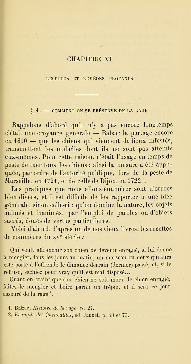 CHAI^ITRE VI RECETTES ET REMEDES PROFANES f § 1. — COMMENT ON SE PRÉSERVE DE LA RAGE Rappelons d'abord qu'il n'y a pas encore longtemps c'était une croyance générale — Balzac la partng-e encore en 1810 — que les chiens qui viennent de lieux infestés, transmettent les maladies dont ils ne sont pas atteints eux-mêmes. Pour cette raison, c'était l'usag-e en temps de peste de tuer tous les chiens : ainsi la mesure a été appli- quée, par ordre de l'autorité publique, lors de la peste de Marseille, en 1721, et de celle de Dijon, en 1722 \ Les pratiques que nous allons énumérer sont d'ordres bien divers, et il est difficile de les rapporter à une idée g-énérale, sinon celle-ci : qu'on domine la nature, les objets animés et inanimés, par l'emploi de paroles ou d'objets sacrés, doués de vertus particulières. Voici d'abord, d'après un de nos vieux livres, les recettes de commères du xv* siècle ; Qui veult affranchir son chien de devenir enragié, si lui donne à mengier, tous les jours au matin, un morseau ou deux qui aura esté porté à l'offrende le dimance derrain (dernier) passé, et, si le refTuse, sachiez pour vray qu'il est mal disposé... Quant on craint que son chien ne soit mors de chien enragié, faites-le mengier et boire parmi un trépié, et il sera ce jour asseuré de la rage *. 1. Balzac, Histoire de la rarjc, p. 27.