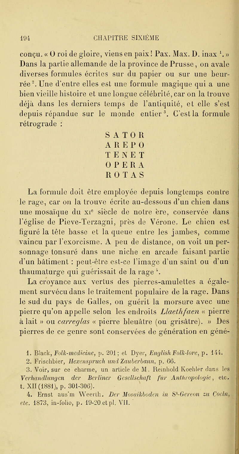 conçu. « 0 roi de gloire, viens en paix! Pax. Max. D. inax \ » Dans la partie allemande de la province de Prusse, on avale diverses formules écrites sur du papier ou sur une beur- rée .Une d'entre elles est une formule magique qui a une bien vieille histoire et une longue célébrité, car on la trouve déjà dans les derniers temps de l'antiquité, et elle s'est depuis répandue sur le monde entier^. C'est la formule rétrograde : S A TOR A R E F 0 TENET OPERA ROTAS La formule doit être employée depuis longtemps contre le rage, car on la trouve écrite au-dessous d'un chien dans une mosaïque du xi''- siècle de notre ère, conservée dans l'église de Pieve-Terzagni, près de Vérone. Le chien est figuré la tête basse et la queue entre les jambes, comme vaincu par l'exorcisme. A peu de distance, on voit un per- sonnage tonsuré dans une niche en arcade faisant partie d'un bâtiment : peut-être est-ce l'image d'un saint ou d'un thaumaturge qui guérissait de la rage \ La croyance aux vertus des pierres-amulettes a égale- ment survécu dans le traitement populaire de la rage. Dans le sud du pays de Galles, on guérit la morsure avec une pierre qu'on appelle selon les endroits Llaethfaen « pierre à lait » ou caireglas « pierre bleuâtre (ou grisâtre). » Des pierres de ce genre sont conservées de génération en gêné- 1. '2>\d.ck,'Folli-medicine, p. 201; et Dyer, EiiglishPolk-lore, p. 144. 2. Frischbier, Hexempruch und Zauherhann, p. 66. 3. Voir, sur ce charme, un article de M. Reintiold Ivoehier dans les Verhandlungen der Berliner Gesellschaft fur Anthropologie, etc. t. XII (1881), p. 301-306). 4. Ernst aus'm Weerlh. JDer Mosaikboden in S^-Gcreon zu Coeln, etc. 1873, in-folio, p. 19-20 et pi. VII. 