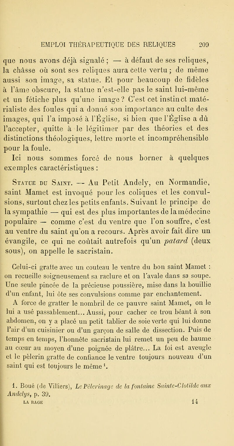 que nous avons déjà signalé ; — à défaut de ses reliques, la châsse oii sont ses reliques aura cette vertu; de même aussi son image, sa statue. Et pour beaucoup de fidèles à l'âme obscure, la statue n'est-elle pas le saint lui-même et un fétiche plus qu'une image? C'est cet instinct maté- rialiste des foules qui a donné son importance au culte des imag'es, qui l'a imposé à l'Eglise^ si bien quel'Eg'lise a dû l'accepter, quitte à le lég-itimer par des théories et des distinctions théologiques, lettre morte et incompréhensible pour la foule. Ici nous sommes forcé de nous borner à quelques exemples caractéristiques : Statue du Saint. — Au Petit Andely, en Normandie, saint Mamet est invoqué pour les coliques et les convul- sions, surtout chez les petits enfants. Suivant le principe de la sympathie — qui est des plus importantes de la médecine populaire — comme c'est du ventre que l'on souffre, c'est au ventre du saint qu'on a recours. Après avoir fait dire un évang'ile, ce qui ne coûtait autrefois qu'un patard (deux sous), on appelle le sacristain. Celui-ci gratte avec un couteau le ventre du bon saint Mamet : on recueille soigneusement sa raclure et on l'avale dans sa soupe. Une seule pincée de la précieuse poussière, mise dans la bouillie d'un enfant, lui ôte ses convulsions comme par enchantement. A force de gratter le nombril de ce pauvre saint Mamet, on le lui a usé passablement... Aussi, pour cacher ce trou béant à son abdomen, on y a placé un petit tablier de soie verte qui lui donne l'air dlm cuisinier ou d'un garçon de salle de dissection. Puis de temps en temps, l'honnête sacristain lui remet un peu de baume au cœur au moyen d'une poignée de plâtre... La foi est aveugle et le pèlerin gratte de confiance le ventre toujours nouveau d'un saint qui est toujours le mème^ 1 1. Boue (de Villiers), Le Pèlerinage de la fontaine Saintc-Clolilde aux Andelys, p. 39. LA RAOE 14