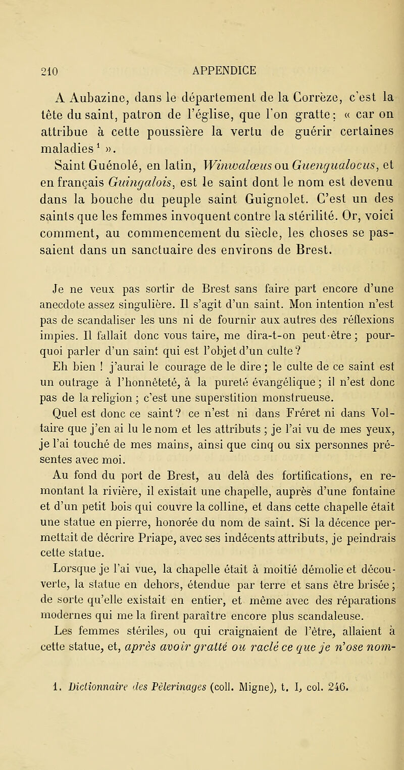 A Aubazinc, dans le département de la Gorrëze, c'est la lête du saint, patron de l'église, que l'on gratte; « car on attribue à cette poussière la vertu de guérir certaines maladies ^ ». Saint Guénolé, en latin, Winwalœus ou Guengualocus, et en français Guingalois, est le saint dont le nom est devenu dans la bouche du peuple saint Guig-nolet. C'est un des saints que les femmes invoquent contre la stérilité. Or, voici comment, au commencement du siècle, les choses se pas- saient dans un sanctuaire des environs de Brest. Je ne veux pas sortir de Brest sans faire part encore d'une anecdote assez singulière. Il s'agit d'un saint. Mon intention n'est pas de scandaliser les uns ni de fournir aux autres des réflexions impies. Il fallait donc vous taire, me dira-t-on peut-être; pour- quoi parler d'un saint qui est l'objet d'un culte? Eh bien ! j'aurai le courage de le dire ; le culte de ce saint est un outrage à l'honnêteté, à la pureté évangélique ; il n'est donc pas de la religion ; c'est une superstition monstrueuse. Quel est donc ce saint? ce n'est ni dans Fréret ni dans Vol- taire que j'en ai lu le nom et les attributs ; je l'ai vu de mes yeux, je l'ai touché de mes mains, ainsi que cinq ou six personnes pré- sentes avec moi. Au fond du port de Brest, au delà des fortifications, en re- montant la rivière, il existait une chapelle, auprès d'une fontaine et d'un petit bois qui couvre la colline, et dans cette chapelle était une statue en pierre, honorée du nom de saint. Si la décence per- mettait de décrire Priape, avec ses indécents attributs, je peindrais cette statue. Lorsque je l'ai vue, la chapelle était à moitié démolie et décou- verte, la statue en dehors, étendue par terre et sans être brisée ; de sorte qu'elle existait en entier, et même avec des réparations modernes qui me la firent paraître encore plus scandaleuse. Les femmes stériles, ou qui craignaient de l'être, allaient à cette statue, et, après avoir gratté ou raclé ce que je n'ose nom- 1. Dictionnaire des Pèlerinages (coll. Migne), t. l, col. 246.