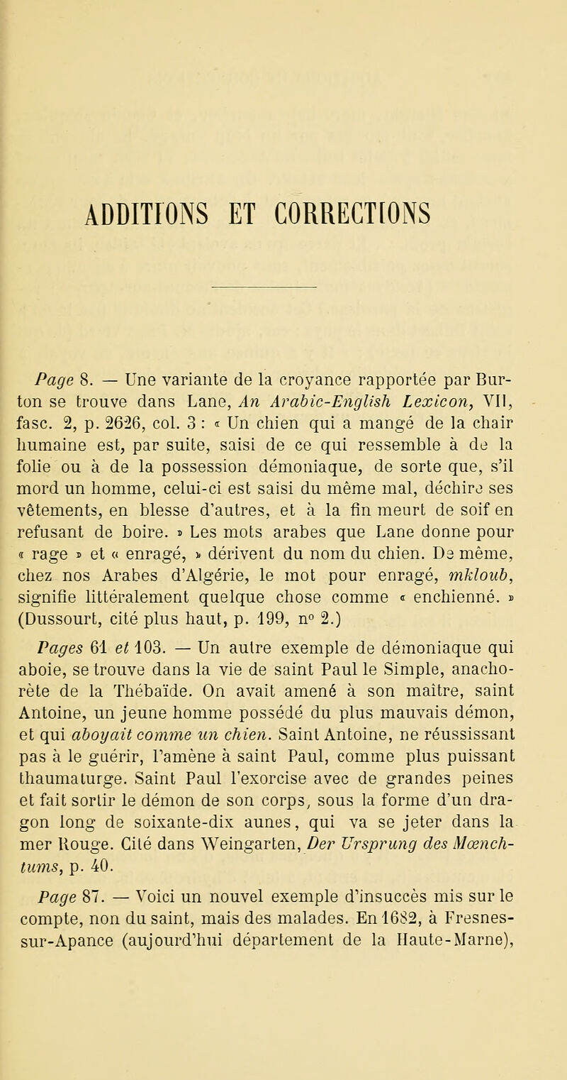 ADDITIONS ET CORRECTIONS Page 8. — Une variante de la croyance rapportée par Bur- ton se trouve dans Lane, An Arahic-English Lexlcon, VII, fasc. 2, p. 2626, col. 3 : « Un chien qui a mangé de la chair humaine est, par suite, saisi de ce qui ressemble à de la folie ou à de la possession démoniaque, de sorte que, s'il mord un homme, celui-ci est saisi du même mal, déchire ses vêtements, en blesse d'autres, et à la fin meurt de soif en refusant de boire, i Les mots arabes que Lane donne pour « rage » et « enragé, ^ dérivent du nom du chien. De même, chez nos Arabes d'Algérie, le mot pour enragé, mkloub, signifie littéralement quelque chose comme « enchienné. » (Dussourt, cité plus haut, p. 199, no 2.) Pages 61 et 103. — Un autre exemple de démoniaque qui aboie, se trouve dans la vie de saint Paul le Simple, anacho- rète de la Thébaïde. On avait amené à son maître, saint Antoine, un jeune homme possédé du plus mauvais démon, et qui aboyait comme un chien. Saint Antoine, ne réussissant pas à le guérir, Pamène à saint Paul, comme plus puissant thaumaturge. Saint Paul l'exorcise avec de grandes peines et fait sortir le démon de son corps, sous la forme d'un dra- gon long de soixanle-dix aunes, qui va se jeter dans la- mer Rouge. Cilé dans Weingarten, De?' Ursprung des Mœnch- tums, p. 40. Page 87. — Voici un nouvel exemple d'insuccès mis sur le compte, non du saint, mais des malades. En 1682, à Fresnes- sur-Apance (aujourd'hui département de la Haute-Marne),