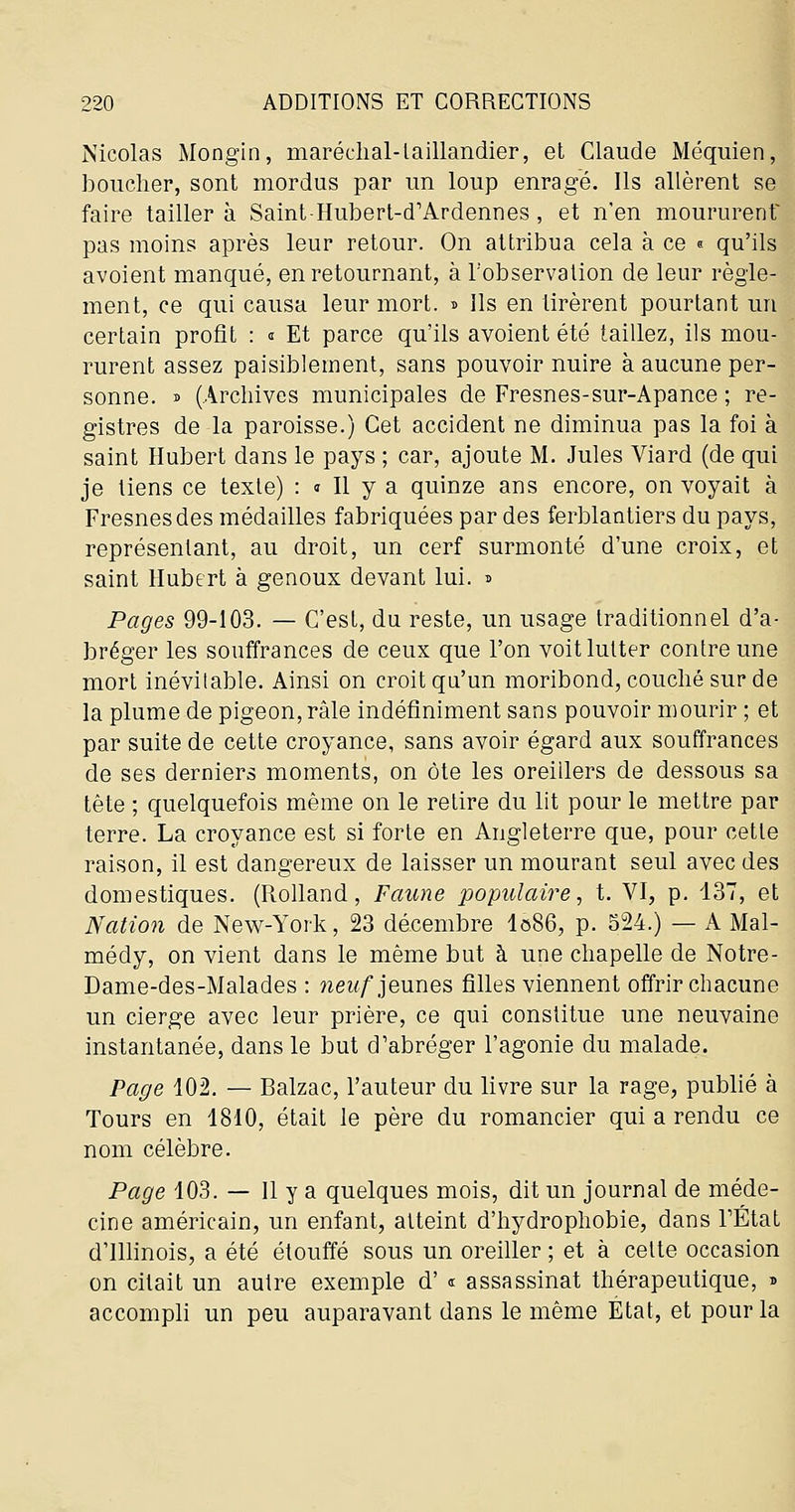 Nicolas Mongin, maréchal-taillandier, et Claude Méquien, houcher, sont mordus par un loup enragé. Ils allèrent se faire tailler à Saint-Hubert-d'Ardennes , et n'en moururent- pas moins après leur retour. On attribua cela à ce « qu'ils avoient manqué, en retournant, à l'observation de leur règle- ment, ce qui causa leur mort. ^ Ils en tirèrent pourtant un certain profit : « Et parce qu'ils avoient été taillez, ils mou- rurent assez paisiblement, sans pouvoir nuire à aucune per- sonne, s (Arcliives municipales de Fresnes-sur-Apance ; re- gistres de la paroisse.) Cet accident ne diminua pas la foi à saint Hubert dans le pays ; car, ajoute M. Jules Viard (de qui je tiens ce texte) : » Il y a quinze ans encore, on voyait à Fresnesdes médailles fabriquées par des ferblantiers du pays, représentant, au droit, un cerf surmonté d'une croix, et saint Hubert à genoux devant lui. ^ Pages 99-103. — C'est, du reste, un usage traditionnel d'a- bréger les souffrances de ceux que l'on voit lutter contre une mort inévitable. Ainsi on croit qa'un moribond, couclié sur de la plume de pigeon, râle indéfiniment sans pouvoir mourir ; et par suite de cette croyance, sans avoir égard aux souffrances de ses derniers moments, on ôte les oreillers de dessous sa tête ; quelquefois même on le retire du lit pour le mettre par terre. La croyance est si forte en Angleterre que, pour cette raison, il est dangereux de laisser un mourant seul avec des domestiques. (Rolland, Faune populaire^ t. VI, p. 137, et Nation de New-York, 23 décembre I086, p. S24.) —- A Mal- médy, on vient dans le même but à une chapelle de Notre- Dame-des-Malades : 7îei^/jeunes filles viennent offrir chacune un cierge avec leur prière, ce qui constitue une neuvaine instantanée, dans le but d'abréger l'agonie du malade. Page 102. — Balzac, l'auteur du livre sur la rage, publié à Tours en 1810, était le père du romancier qui a rendu ce nom célèbre. Page 103. — 11 y a quelques mois, dit un journal de méde- cine américain, un enfant, atteint d'hydrophobie, dans FÉtaL d'illinois, a été étouffé sous un oreiller ; et à celte occasion on citait un autre exemple d' « assassinat thérapeutique, » accompli un peu auparavant dans le même État, et pour la