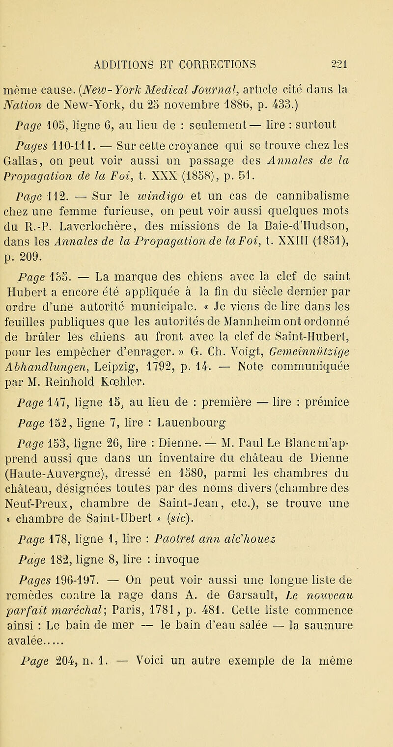 même cause. [New-York Médical Journal, article cité dans la Nation de New-York, du 25 novembre 1886, p. 433.) Page 105, ligne 6, au lieu de : seulement— lire : surtout Pages HO-111. — Sur cette croyance qui se trouve chez les Gallas, on peut voir aussi un passage des Annales de la Propagation de la Foi, t. XXX (1858), p. 51. Page 112. — Sur le windigo et un cas de cannibalisme chez une femme furieuse, on peut voir aussi quelques mots du R.-P. Laverlochère, des missions de la Baie-d'Hudson, dans les Annales de la Propagation de la Foi, t. XXIII (1831), p. 209. Page 135. — La marque des chiens avec la clef de saint Hubert a encore été appliquée à la fin du siècle dernier par ordre d'une autorité municipale. « Je viens de lire dans les feuilles publiques que les autorités de Mannheim ont ordonné de brûler les chiens au front avec la clef de Saint-Hubert, pour les empêcher d'enrager. » G. Ch. Voigt, GemeinnïUzige Abhandlungen, Leipzig, 1792, p. 14. — Note communiquée par M. Reinhold Kœhler. Page 147, ligne 15^ au lieu de : première — lire : prémice Page 152, ligne 7, lire : Lauenbourg Page 153, ligne 26, lire : Dienne. — M. Paul Le Blanc m'ap- prend aussi que dans un inventaire du château de Uienne (Haute-Auvergne), dressé en 1580, parmi les chambres du château, désignées toutes par des noms divers (chambre des Neuf-Preux, chambre de Saint-Jean, etc.), se trouve une <t chambre de Saint-Ubert i> (sic). Page 178, ligne d, lire : Paotret ann alc'houez Page 182, ligne 8, lire : invoque Pages 196-197. — On peut voir aussi une longue liste de remèdes contre la rage dans A. de Garsault, Le nouveau parfait maréchal; Paris, 1781, p. 481. Cette liste commence ainsi : Le bain de mer — le bain d'eau salée — la saumure avalée Page 204, n. 1. — Voici un autre exemple de la même