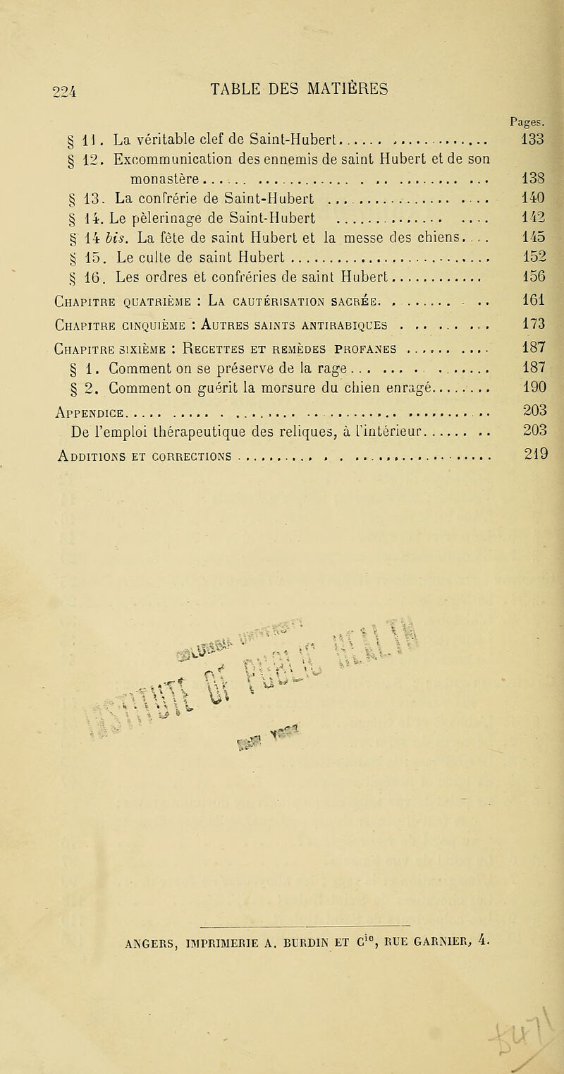 Pages. § 11. La véritable clef de Saint-Hubert - 133 § 12. Excommunication des ennemis de saint Hubert et de son monastère 138 § 13. La conTrérie de Saint-Hubert ■ . . 140 § 14. Le pèlerinage de Saint-Hubert 142 § 14 bis. La fête de saint Hubert et la messe des chiens. .. . 145 § 15. Le culte de saint Hubert 152 § 16. Les ordres et confréries de saint Hubert 156 Chapitre quatrième : La cautérisation sacrée .. 161 Chapitre CINQUIÈME : Autres SAINTS ANTIRABIQUES . .. ... ... 173 Chapitre sixième : Recettes et remèdes profanes 187 § 1. Comment on se préserve de la rage , 187 § 2. Comment on guérit la morsure du chien enragé 190 Appendice 203 De l'emploi thérapeutique des reliques, à l'intérieur 203 Additions et corrections , . 219 W'Vé.