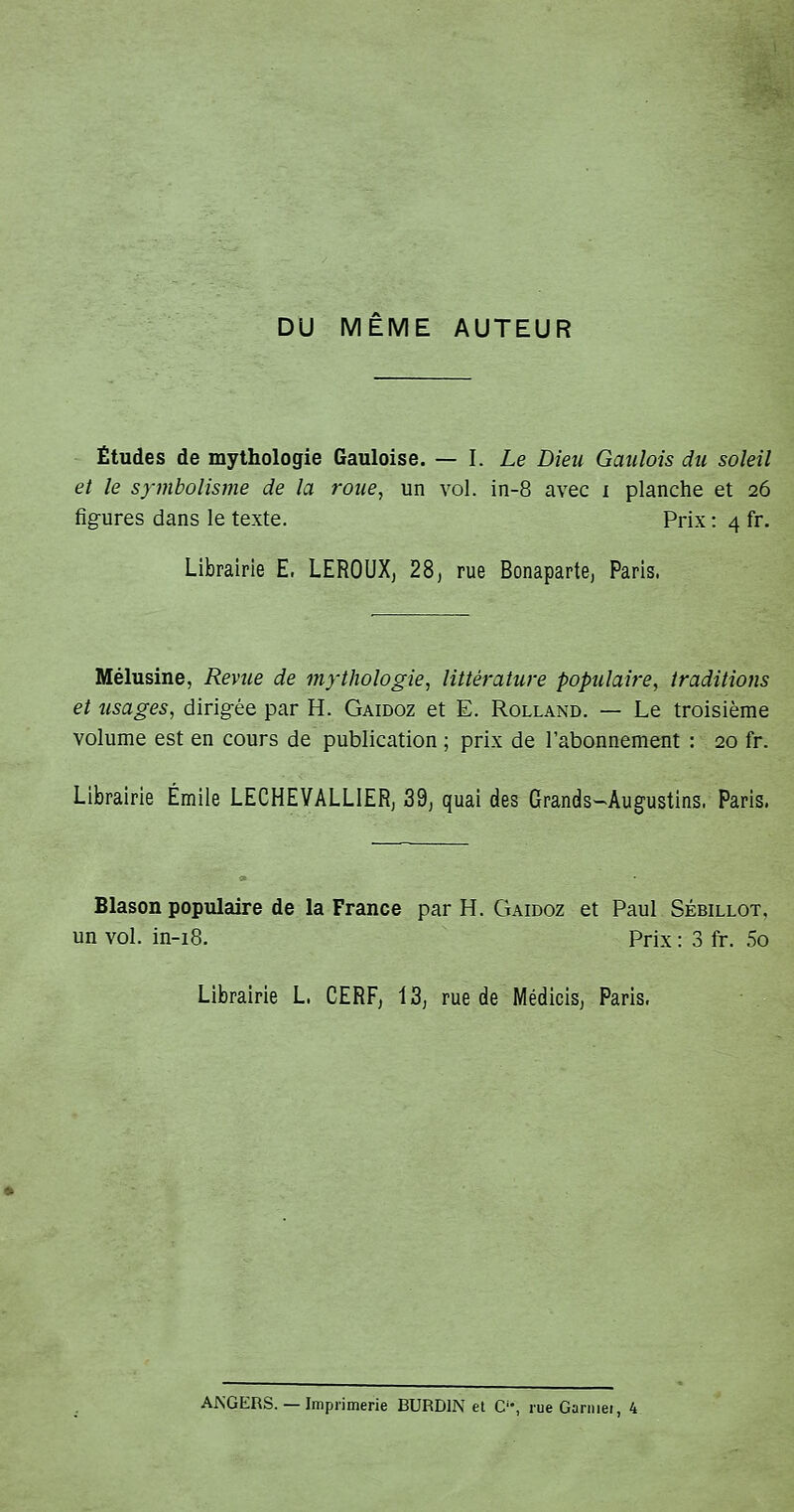 DU MEME AUTEUR Études de mythologie Gauloise. — 1. Le Dieu Gaulois du soleil et le symbolisme de la roue, un vol. in-8 avec i planche et 26 figures dans le texte. Prix : 4 fr. Librairie E, LEROUXj 28j rue Bonaparte, Paris. Mélusine, Revue de mythologie, littérature populaire, traditions et visages, dirigrée par H. Gaidoz et E. Rolland. — Le troisième volume est en cours de publication ; prix de l'abonnement : 20 fr. Librairie Emile LECHEVALLIERj 39j quai des Grands-Augustins. Paris. Blason populaire de la France par H. Gaidoz et Paul Sébillot, un vol. in-18. Prix : 3 fr. 5o Librairie L. CERFj 13, rue de Médicis, Paris. AKGERS. — Imprimerie BURDIN et C'% rueGarniei, 4