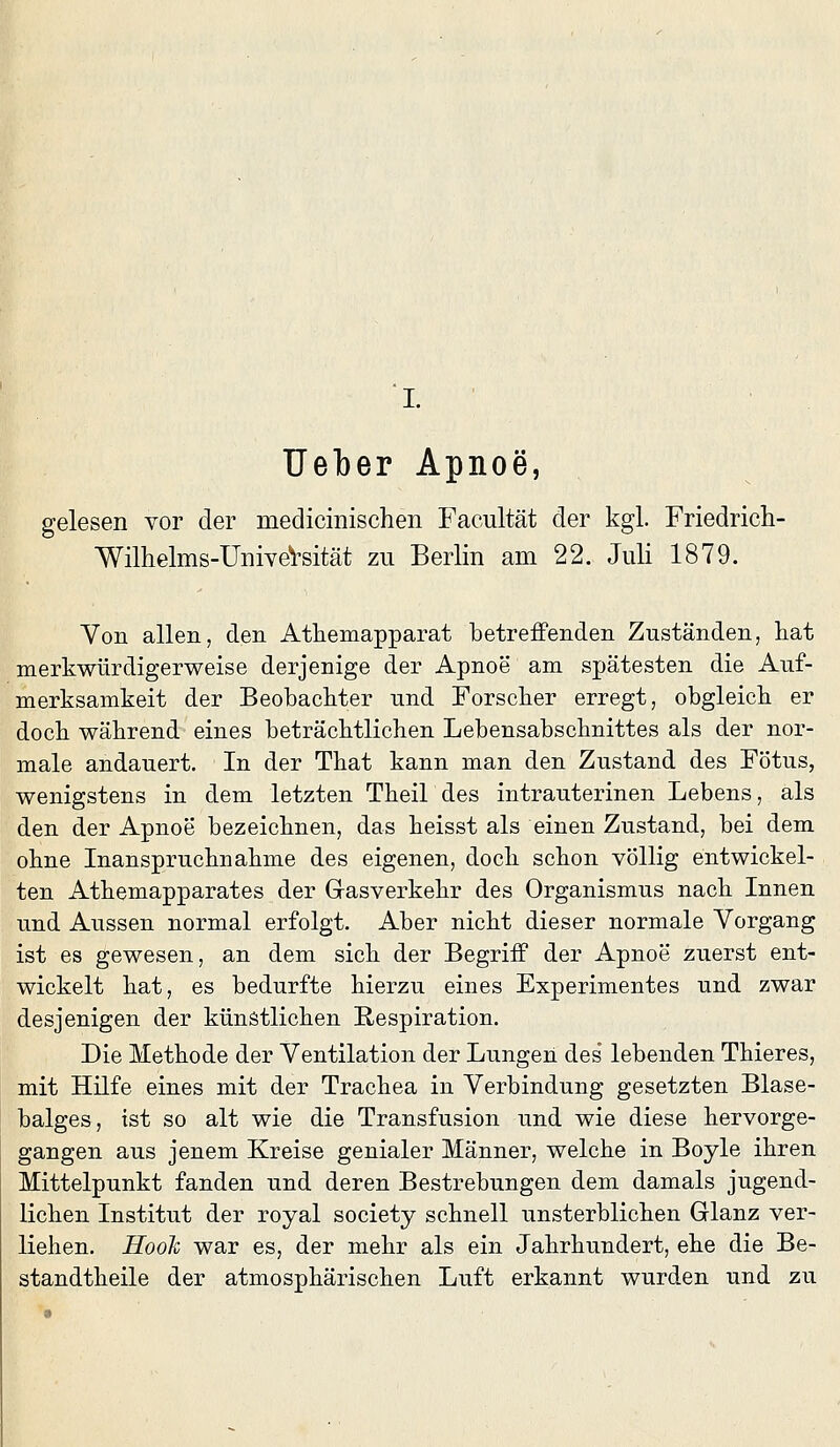 lieber Apnoe, gelesen vor der medicinischen Facultät der kgl. Friedrich- Wilhelms-UniyeVsität zu Berlin am 22. Juli 1879. Yon allen, den Athemapparat betreffenden Zuständen, liat merkwürdigerweise derjenige der Apnoe am spätesten die Auf- merksamkeit der Beobackter und Forscker erregt, obgleick er dock wäkrend eines beträcktlichen Lebensabscknittes als der nor- male andauert. In der Tkat kann man den Zustand des Fötus, wenigstens in dem letzten Theil des intrauterinen Lebens, als den der Apnoe bezeicknen, das keisst als einen Zustand, bei dem okne Inansprucknakme des eigenen, dock sckon völlig entwickel- ten Atkemapparates der Gasverkekr des Organismus nack Innen und Aussen normal erfolgt. Aber nickt dieser normale Vorgang ist es gewesen, an dem sick der Begriff der Apnoe zuerst ent- wickelt kat, es bedurfte kierzu eines Experimentes und zwar desjenigen der künstlicken Respiration. Die Metkode der Ventilation der Lungen des lebenden Tkieres, mit Hilfe eines mit der Trackea in Verbindung gesetzten Blase- balges, ist so alt wie die Transfusion und wie diese kervorge- gangen aus jenem Kreise genialer Männer, welcke in Boyle ikren Mittelpunkt fanden und deren Bestrebungen dem damals Jugend- lieben Institut der royal society scknell unsterblicken Glanz ver- lieken. HooTi war es, der mekr als ein Jakrkundert, eke die Be- standtkeile der atmospkäriscken Luft erkannt wurden und zu