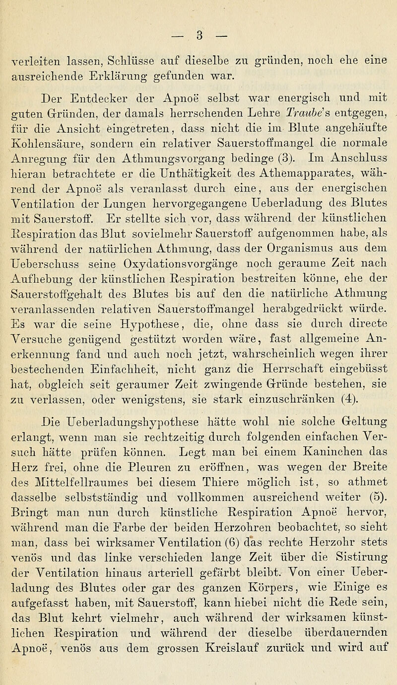 verleiten lassen, Schlüsse auf dieselbe zu gründen, nocli ehe eine ausreichende Erklärung gefunden war. Der Entdecker der Apnoe selbst war energisch, und mit guten Gründen, der damals herrschenden Lehre Traube's entgegen, für die Ansicht eingetreten, dass nicht die im Blute angehäufte Kohlensäure, sondern ein relativer Sauerstoffmangel die normale Anregung für den Athmungsvorgang bedinge (3). Im Anschluss hieran betrachtete er die Unthätigkeit des Athemapparates, wäh- rend der Apnoe als veranlasst durch eine, aus der energischen Ventilation der Lungen hervorgegangene Ueberladung des Blutes mit Sauerstoff, Er stellte sich vor, dass während der künstlichen Respiration das Blut sovielmehr Sauerstoff aufgenommen habe, als während der natürlichen Athmung, dass der Organismus aus dem TJeberschuss seine Oxydationsvorgänge noch geraume Zeit nach Aufhebung der künstlichen Respiration bestreiten könne, ehe der Sauerstoffgehalt des Blutes bis auf den die natürliche Athmung veranlassenden relativen Sauerstoffmangel herabgedrückt würde. Es war die seine Hypothese, die, ohne dass sie durch directe Versuche genügend gestützt worden wäre, fast allgemeine An- erkennung fand und auch noch jetzt, wahrscheinlich wegen ihrer bestechenden Einfachheit, nicht ganz die Herrschaft eingebüsst hat, obgleich seit geraumer Zeit zwingende Gründe bestehen, sie zu verlassen, oder wenigstens, sie stark einzuschränken (4). Die Ueberladungshypothese hätte wohl nie solche Geltung erlangt, wenn man sie rechtzeitig durch folgenden einfachen Ver- such hätte prüfen können. Legt man bei einem Kaninchen das Herz frei, ohne die Pleuren zu eröffnen, was wegen der Breite des Mittelfellraumes bei diesem Thiere möglich ist, so athmet dasselbe selbstständig und vollkommen ausreichend weiter (5). Bringt man nun durch künstliche Respiration Apnoe hervor, während man die Farbe der beiden Herzohren beobachtet, so sieht man, dass bei wirksamer Ventilation (6) das rechte Herzohr stets venös und das linke verschieden lange Zeit über die Sistirung der Ventilation hinaus arteriell gefärbt bleibt. Von einer Ueber- ladung des Blutes oder gar des ganzen Körpers, wie Einige es aufgefasst haben, mit Sauerstoff, kann hiebei nicht die Rede sein, das Blut kehrt vielmehr, auch während der wirksamen künst- lichen Respiration und während der dieselbe überdauernden Apnoe, venös aus dem grossen Kreislauf zurück und wird auf