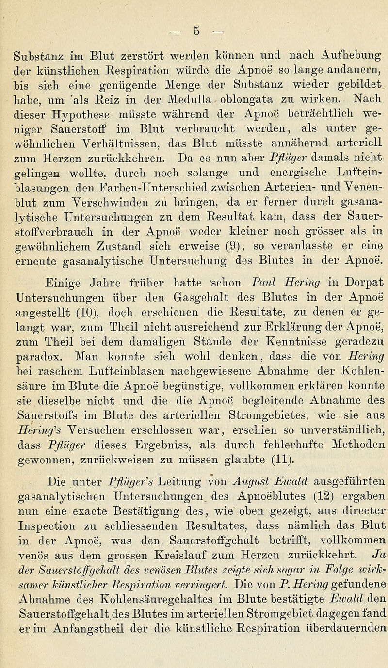 Substanz im Blut zerstört werden können und nacli Aufhebung der künstliclien Eespiration würde die Apnoe so lange andauern, bis sieb eine genügende Menge der Substanz wieder gebildet, habe, um 'als Eeiz in der MeduUa oblongata zu wirken. Nacb dieser Hypothese müsste während der Apnoe beträchtlich we- niger Sauerstoff im Blut verbraucht werden, als unter ge- wöhnlichen Verhältnissen, das Blut müsste annähernd arteriell zum Herzen zurückkehren. Da es nun aber Pßüger damals nicht gelingen wollte, durch noch solange und energische Luftein- blasungen den Farben-Unterschied zwischen Arterien- und Venen- blut zum Verschwinden zu bringen, da er ferner durch gasana- lytische Untersuchungen za dem Resultat kam, dass der Sauer- stoffverbrauch in der Apnoe weder kleiner noch grösser als in gewöhnlichem Zustand sich erweise (9), so veranlasste er eine erneute gasanalytische Untersuchung des Blutes in der Apnoe. Einige Jahre früher hatte schon Paul Hering in Dorpat Untersuchungen über den Gasgehalt des Blutes in der Apnoe angestellt (10), doch erschienen die Resultate, zu denen er ge- langt war, zum Theil nicht ausreichend zur Erklärung der Apnoe, zum Theil bei dem damaligen Stande der Kenntnisse geradezu paradox. Man konnte sich wohl denken, dass die von Hering bei raschem Lufteinblasen nachgewiesene Abnahme der Kohlen- säure im Blute die Apnoe begünstige, vollkommen erklären konnte sie dieselbe nicht und die die Apnoe begleitende Abnahme des Sauerstoffs im Blute des arteriellen Stromgebietes, wie sie aus Hering's Versuchen erschlossen war, erschien so unverständlich, dass Pflüger dieses Ergebniss, als durch fehlerhafte Methoden gewonnen, zurückweisen zu müssen glaubte (11). Die unter Pflüger's Leitung von August Ewald ausgeführten gasanalytischen Untersuchungen,^ des Apnoeblutes (12) ergaben nun eine exacte Bestätigung des, wie oben gezeigt, aus directer Inspection zu schliessenden Resultates, dass nämlich das Blut in der Apnoe, was den Sauerstoffgehalt betrifft, vollkommen venös aus dem grossen Kreislauf zum Herzen zurückkehrt. Ja der Sauer Stoffg ehalt des venösen Blutes zeigte sich sogar in Folge tvirJc- samer künstlicher Mespiration verringert. Die von P. Hering gefundene Abnahme des Kohlensäuregehaltes im Blute bestätigte Etvald den Sauerstoffgehalt des Blutes im arteriellen Stromgebiet dagegen fand er im Anfangstheil der die künstliche Respiration überdauernden