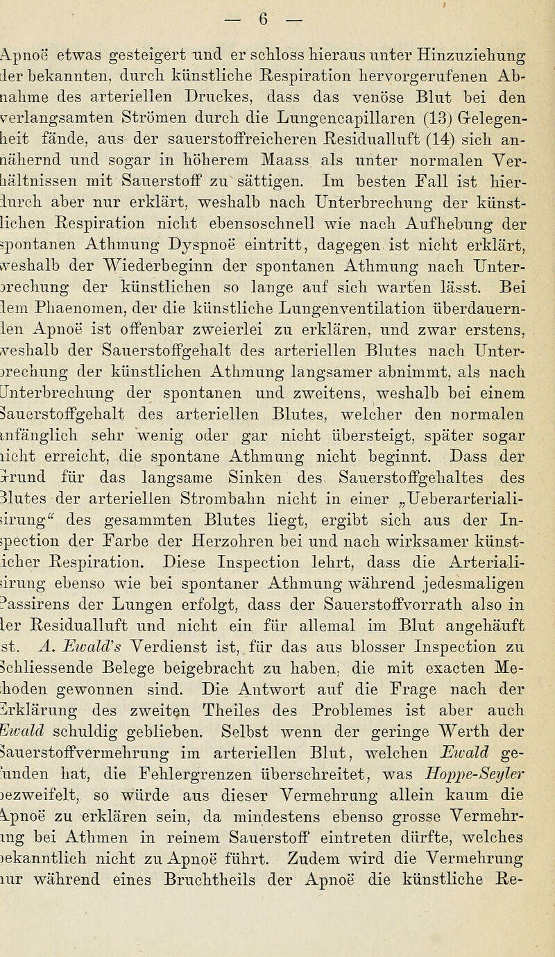 Ä.pnoe etwas gesteigert und er schloss hieraus unter Hinzuzieliung der bekannten, durcli künstliclie Respiration liervorgerufenen Ab- nalime des arteriellen Druckes, dass das venöse Blut bei den verlangsamten Strömen durcL. die Lungencapillaren (13) Gelegen- beit fände, aus der sauerstoffreicberen Residualluft (14) sicli an- näliernd und sogar in böberem Maass als unter normalen Ver- hältnissen mit Sauerstoff zu sättigen. Im besten Fall ist bier- iurcb aber nur erklärt, weshalb nach Unterbrechung der künst- lichen Respiration nicht ebensoschnell wie nach Aufhebung der spontanen Athmung Dyspnoe eintritt, dagegen ist nicht erklärt, iveshalb der Wiederbeginn der spontanen Athmung nach IJnter- jrechung der künstlichen so lange auf sich warten lässt. Bei lem Phaenomen, der die künstliche Lungenventilation überdauern- ien Apnoe ist offenbar zweierlei zu erklären, und zwar erstens, veshalb der Sauerstoffgehalt des arteriellen Blutes nach Unter- brechung der künstlichen Athmung langsamer abnimmt, als nach Unterbrechung der spontanen und zweitens, weshalb bei einem ^auerstoffgehalt des arteriellen Blutes, welcher den normalen mfänglich sehr 'wenig oder gar nicht übersteigt, später sogar licht erreicht, die spontane Athmung nicht beginnt. Dass der jrrund für das langsame Sinken des. Sauerstoffgehaltes des 31utes der arteriellen Strombahn nicht in einer ^^Ueberarteriali- drung'^ des gesammten Blutes liegt, ergibt sich aus der In- spection der Farbe der Herzohren bei und nach wirksamer künst- icher Respiration. Diese Inspection lehrt, dass die Arteriali- drung ebenso wie bei spontaner Athmung während jedesmaligen Passirens der Lungen erfolgt, dass der Sauerstoffvorrath also in 1er Residualluft und nicht ein für allemal im Blut angehäuft st. Ä, Eivald/s Verdienst ist, für das aus blosser Inspection zu ?chliessende Belege beigebracht zu haben, die mit exacten Me- ;hoden gewonnen sind. Die Antwort auf die Frage nach der i^rklärung des zweiten Theiles des Problemes ist aber auch Eivald schuldig geblieben. Selbst wenn der geringe Werth der 5auerstoffvermehrung im arteriellen Blut, welchen Eicald ge- bunden hat, die Fehlergrenzen überschreitet, was Hoppe-Seyler )ezweifelt, so würde aus dieser Vermehrung allein kaum die Ipnoe zu erklären sein, da mindestens ebenso grosse Vermehr- mg bei Athmen in reinem Sauerstoff eintreten dürfte, welches )ekanntlich nicht zu Apnoe führt. Zudem wird die Vermehrung lur während eines Bruchtheils der Apnoe die künstliche Re-